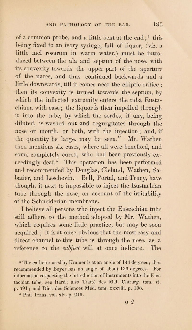 of a common probe, and a little bent at the end ;3 this being fixed to an ivory syringe, full of liquor, (viz. a little mel rosarum in warm water,) must be intro¬ duced between the ala and septum of the nose, with its convexity towards the upper part of the aperture of the nares, and thus continued backwards and a little downwards, till it comes near the elliptic orifice ; then its convexity is turned towards the septum, by which the inflected extremity enters the tuba Eusta- chiana with ease; the liquor is then impelled through it into the tube, by which the sordes, if any, being diluted, is washed out and regurgitates through the nose or mouth, or both, with the injection; and, if the quantity be large, may be seen.” Mr. Wathen then mentions six cases, where all were benefited, and some completely cured, who had been previously ex¬ ceedingly deaf.4 This operation has been performed and recommended by Douglas, Cleland, Wathen, Sa¬ batier, and Leschevin. Bell, Portal, and Trucy, have thought it next to impossible to inject the Eustachian tube through the nose, on account of the irritability of the Schneiderian membrane. I believe all persons who inject the Eustachian tube still adhere to the method adopted by Mr. Wathen, which requires some little practice, but may be soon acquired ; it is at once obvious that the most easy and direct channel to this tube is through the nose, as a reference to the subject will at once indicate. The 3 The catheter used by Kramer is at an angle of 144 degrees; that recommended by Boyer has an angle of about 136 degrees. For information respecting the introduction of instruments into the Eus¬ tachian tube, see Itard ; also Traite des Mai. Chirurg. tom. vi. p. 391; and Diet, des Sciences Med. tom. xxxviii. p. 108. 4 Phil Trans, vol. xlv. p. 216. o 2