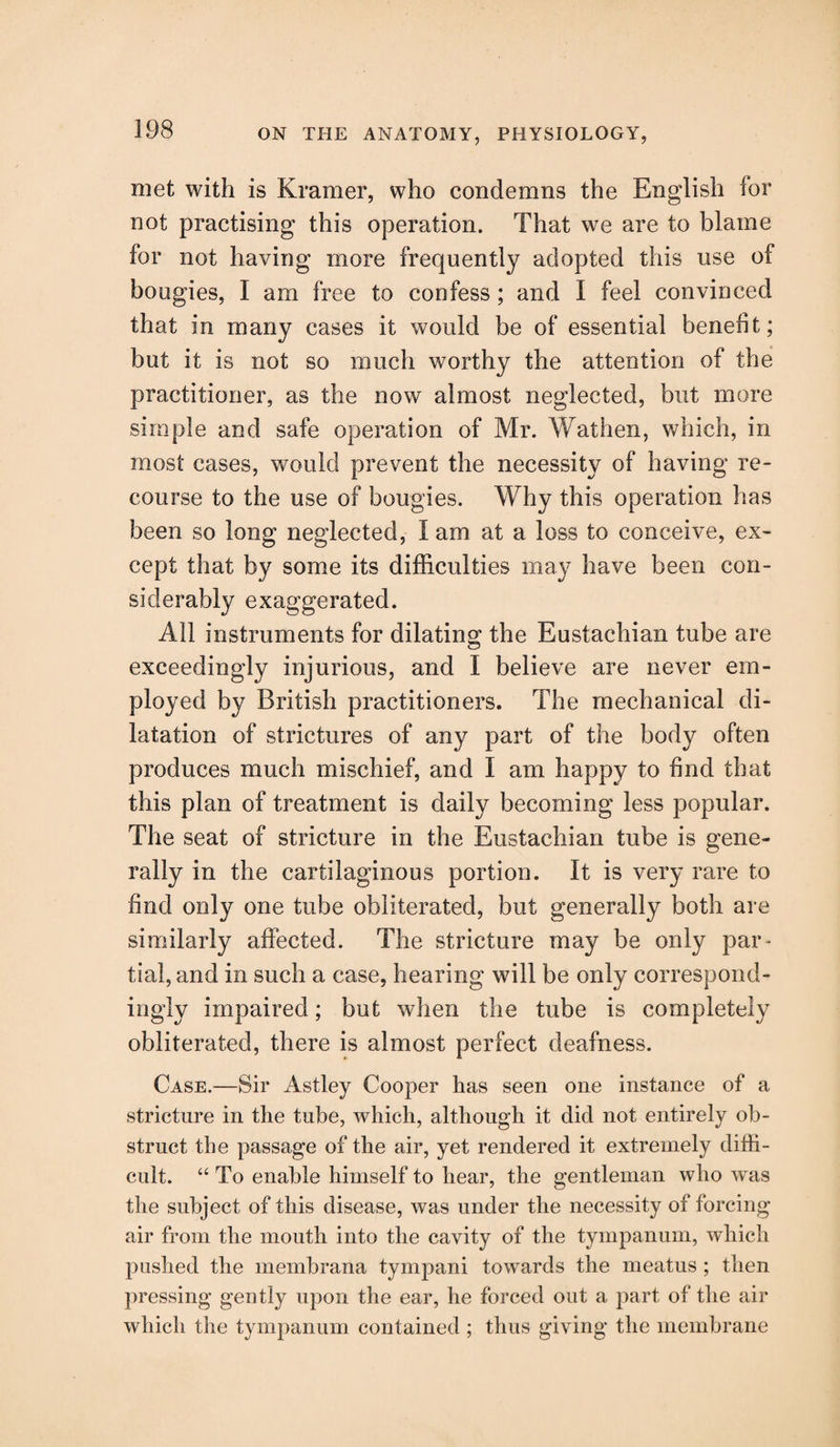 met with is Kramer, who condemns the English for not practising this operation. That we are to blame for not having more frequently adopted this use of bougies, I am free to confess; and I feel convinced that in many cases it would be of essential benefit; but it is not so much worthy the attention of the practitioner, as the now almost neglected, but more simple and safe operation of Mr. Wat lien, which, in most cases, would prevent the necessity of having re¬ course to the use of bougies. Why this operation has been so long neglected, I am at a loss to conceive, ex¬ cept that by some its difficulties may have been con¬ siderably exaggerated. All instruments for dilating the Eustachian tube are exceedingly injurious, and I believe are never em¬ ployed by British practitioners. The mechanical di¬ latation of strictures of any part of the body often produces much mischief, and I am happy to find that this plan of treatment is daily becoming less popular. The seat of stricture in the Eustachian tube is gene¬ rally in the cartilaginous portion. It is very rare to find only one tube obliterated, but generally both are similarly affected. The stricture may be only par¬ tial, and in such a case, hearing will be only correspond¬ ingly impaired; but when the tube is completely obliterated, there is almost perfect deafness. Case.—Sir Astley Cooper has seen one instance of a stricture in the tube, which, although it did not entirely ob¬ struct the passage of the air, yet rendered it extremely diffi¬ cult. “ To enable himself to hear, the gentleman who was the subject of this disease, was under the necessity of forcing air from the mouth into the cavity of the tympanum, which pushed the membrana tympani towards the meatus ; then pressing gently upon the ear, he forced out a part of the air which the tympanum contained ; thus giving the membrane