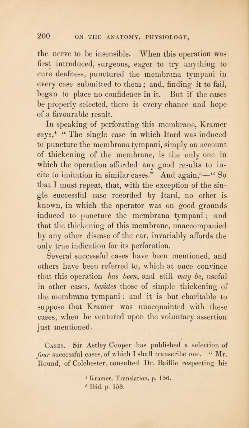 the nerve to be insensible. When this operation was first introduced, surgeons, eager to try anything to cure deafness, punctured the membrana tympani in every case submitted to them; and, finding it to fail, began to place no confidence in it. But if the cases be properly selected, there is every chance and hope of a favourable result. In speaking of perforating this membrane, Kramer says,4 “ The single case in which Itard was induced to puncture the membrana tympani, simply on account of thickening of the membrane, is the only one in which the operation afforded any good results to in¬ cite to imitation in similar cases.” And again,5—“ So that I must repeat, that, with the exception of the sin¬ gle successful case recorded by Itard, no other is known, in which the operator was on good grounds induced to puncture the membrana tympani ; and that the thickening of this membrane, unaccompanied by any other disease of the ear, invariably affords the only true indication for its perforation. Several successful cases have been mentioned, and others have been referred to, which at once convince that this operation has been, and still may be, useful in other cases, besides those of simple thickening of the membrana tympani : and it is but charitable to suppose that Kramer was unacquainted with these cases, when he ventured upon the voluntary assertion just mentioned. Cases.—Sir Astley Cooper has published a selection of four successful cases, of which I shall transcribe one. “ Mr. Round, of Colchester, consulted Dr. Baillie respecting his 4 Kramer, Translation, p. 156. 5 Ibid. p. 158.