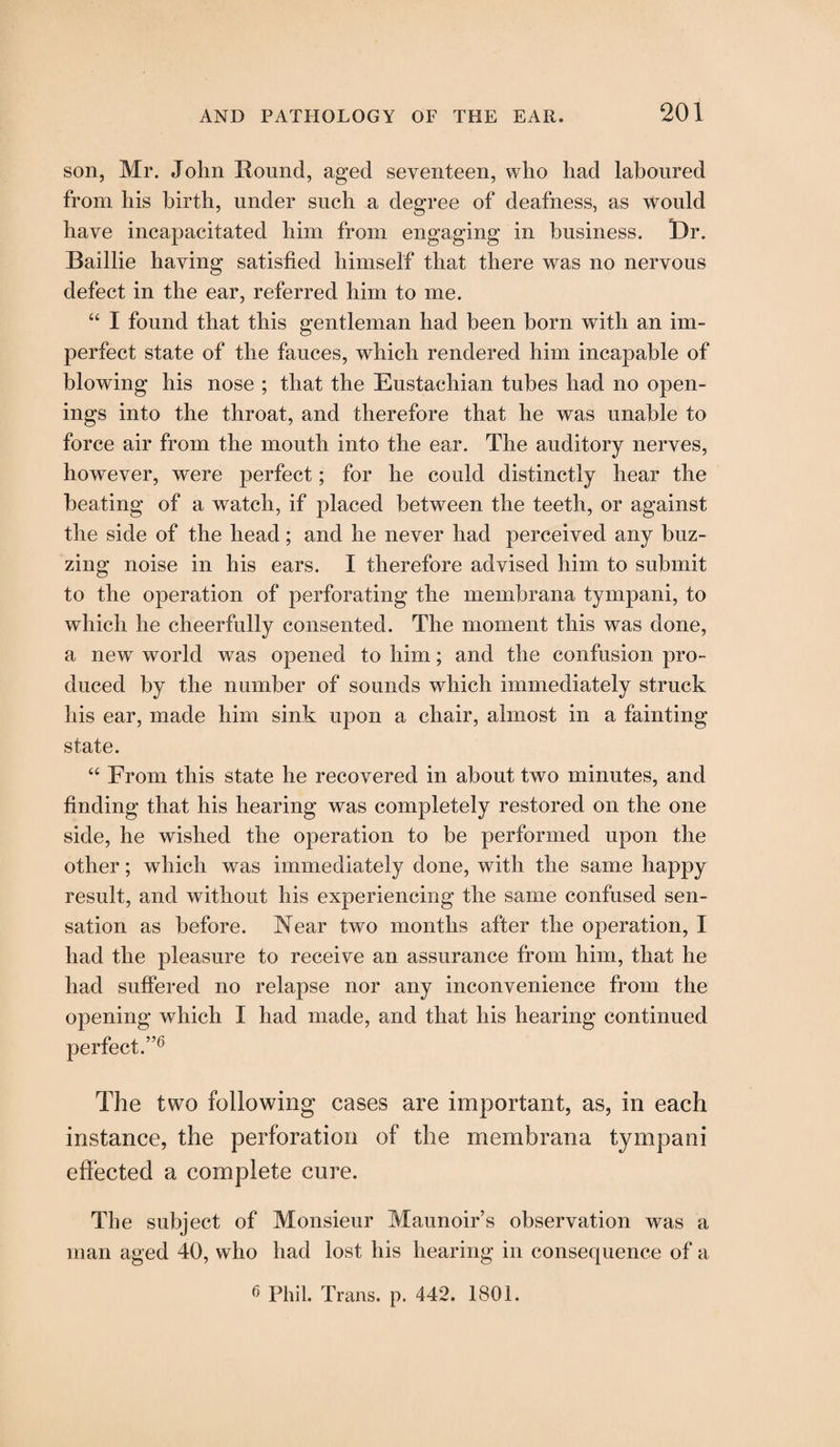 son, Mr. John Round, aged seventeen, who had laboured from his birth, under such a degree of deafness, as would have incapacitated him from engaging in business. Dr. Baillie having satisfied himself that there was no nervous defect in the ear, referred him to me. “ I found that this gentleman had been born with an im¬ perfect state of the fauces, which rendered him incapable of blowing his nose ; that the Eustachian tubes had no open¬ ings into the throat, and therefore that he was unable to force air from the mouth into the ear. The auditory nerves, however, were perfect; for he could distinctly hear the beating of a watch, if placed between the teeth, or against the side of the head; and he never had perceived any buz¬ zing noise in his ears. I therefore advised him to submit to the operation of perforating the membrana tympani, to which he cheerfully consented. The moment this was done, a new world was opened to him; and the confusion pro¬ duced by the number of sounds which immediately struck his ear, made him sink upon a chair, almost in a fainting state. “ From this state he recovered in about two minutes, and finding that his hearing was completely restored on the one side, he wished the operation to be performed upon the other; which was immediately done, with the same happy result, and without his experiencing the same confused sen¬ sation as before. Near two months after the operation, I had the pleasure to receive an assurance from him, that he had suffered no relapse nor any inconvenience from the opening which I had made, and that his hearing continued perfect.”6 The two following cases are important, as, in each instance, the perforation of the membrana tympani effected a complete cure. The subject of Monsieur Maunoir’s observation was a man aged 40, who had lost his hearing in consequence of a