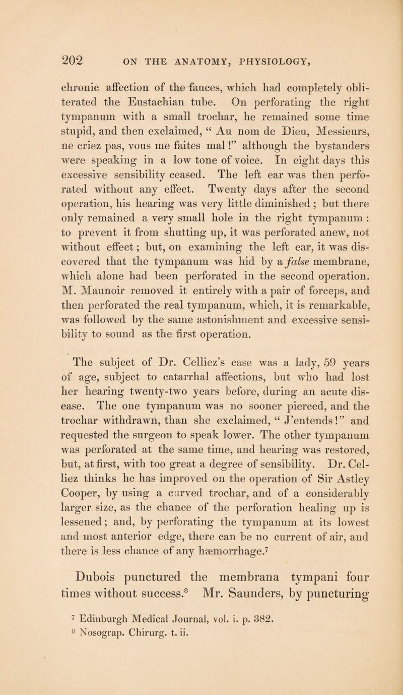chronic affection of the fauces, which had completely obli¬ terated the Eustachian tube. On perforating the right tympanum with a small trochar, he remained some time stupid, and then exclaimed, “ Au nom de Dieu, Messieurs, ne criez pas, vous me faites mal!” although the bystanders were speaking in a low tone of voice. In eight days this excessive sensibility ceased. The left ear was then perfo¬ rated without any effect. Twenty days after the second operation, his hearing was very little diminished ; but there only remained a very small hole in the right tympanum : to prevent it from shutting up, it was perforated anew, not without effect; but, on examining the left ear, it was dis¬ covered that the tympanum was hid by a false membrane, which alone had been perforated in the second operation. M. Maunoir removed it entirely wdth a pair of forceps, and then perforated the real tympanum, which, it is remarkable, was followed by the same astonishment and excessive sensi¬ bility to sound as the first operation. The subject of Dr. Celliez’s case was a lady, 59 years of age, subject to catarrhal affections, but wdio Imd lost her hearing twenty-two years before, during an acute dis¬ ease. The one tympanum was no sooner pierced, and the trochar withdrawn, than she exclaimed, “ J’entends ! ” and requested the surgeon to speak lowrer. The other tympanum ■was perforated at the same time, and hearing was restored, but, at first, with too great a degree of sensibility. Dr. Cel- liez thinks he has improved on the operation of Sir Astley Cooper, by using a curved trochar, and of a considerably larger size, as the chance of the perforation healing up is lessened; and, by perforating the tympanum at its lowest and most anterior edge, there can be no current of air, and there is less chance of any hsemorrhage.7 Dubois punctured the membrana tympani four times without success.8 Mr. Saunders, by puncturing 7 Edinburgh Medical Journal, vol. i. p. 882. 8 Nosograp. Chirurg. t. ii.