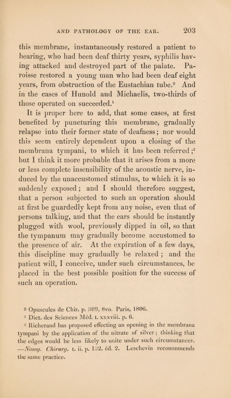 this membrane, instantaneously restored a patient to hearing, who had been deaf thirty years, syphilis hav¬ ing attacked and destroyed part of the palate. Pa- roisse restored a young man who had been deaf eight years, from obstruction of the Eustachian tube.9 And in the cases of Hunold and Michaelis, two-thirds of those operated on succeeded.1 It is proper here to add, that some cases, at first benefited by puncturing this membrane, gradually relapse into their former state of deafness; nor would this seem entirely dependent upon a closing of the membrana tympani, to which it has been referred f but I think it more probable that it arises from a more or less complete insensibility of the acoustic nerve, in¬ duced by the unaccustomed stimulus, to which it is so suddenly exposed; and I should therefore suggest, that a person subjected to such an operation should at first be guardedly kept from any noise, even that of persons talking, and that the ears should be instantly plugged with wool, previously dipped in oil, so that the tympanum may gradually become accustomed to the presence of air. At the expiration of a few days, this discipline may gradually be relaxed ; and the patient will, I conceive, under such circumstances, be placed in the best possible position for the success of such an operation. 9 Opuscules de Chir. p. 309, 8vo. Paris, 1806. 1 Diet, des Sciences Med. t. xxxviii. p. 6< 2 Iticherand has proposed effecting an opening in the membrana tympani by the application of the nitrate of silver; thinking that the edges would be less likely to unite under such circumstances. —Nosog. Chirurg. t. ii. p. 132. ed. 2. Leschevin recommmends the same practice.