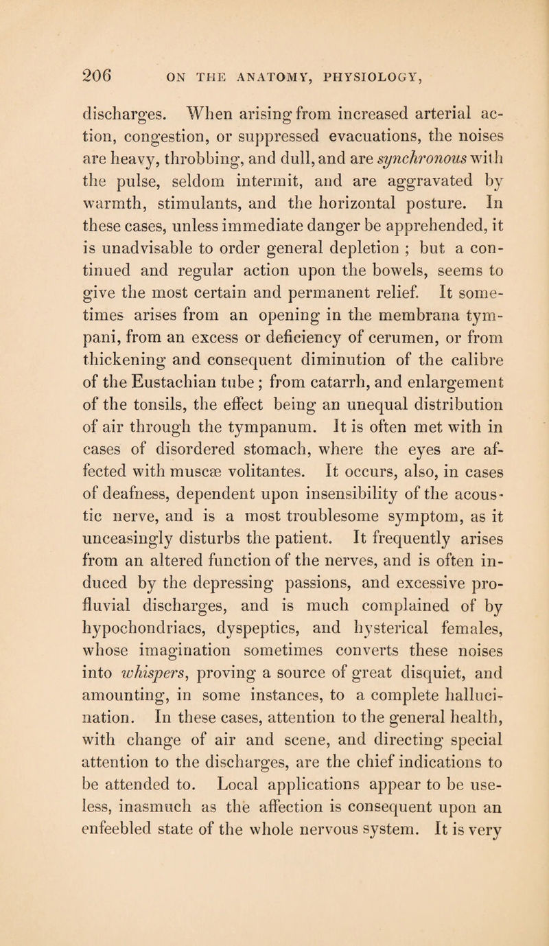 discharges. When arising from increased arterial ac¬ tion, congestion, or suppressed evacuations, the noises are heavy, throbbing, and dull, and are synchronous with the pulse, seldom intermit, and are aggravated by warmth, stimulants, and the horizontal posture. In these cases, unless immediate danger be apprehended, it is unadvisable to order general depletion ; but a con¬ tinued and regular action upon the bowels, seems to give the most certain and permanent relief. It some¬ times arises from an opening in the membrana tym- pani, from an excess or deficiency of cerumen, or from thickening and consequent diminution of the calibre of the Eustachian tube ; from catarrh, and enlargement of the tonsils, the effect being an unequal distribution of air through the tympanum. It is often met with in cases of disordered stomach, where the eyes are af¬ fected with muscae volitantes. It occurs, also, in cases of deafness, dependent upon insensibility of the acous¬ tic nerve, and is a most troublesome symptom, as it unceasingly disturbs the patient. It frequently arises from an altered function of the nerves, and is often in¬ duced by the depressing passions, and excessive pro- fluvial discharges, and is much complained of by hypochondriacs, dyspeptics, and hysterical females, whose imagination sometimes converts these noises into whispers, proving a source of great disquiet, and amounting, in some instances, to a complete halluci¬ nation. In these cases, attention to the general health, with change of air and scene, and directing special attention to the discharges, are the chief indications to be attended to. Local applications appear to be use¬ less, inasmuch as the affection is consequent upon an enfeebled state of the whole nervous system. It is very