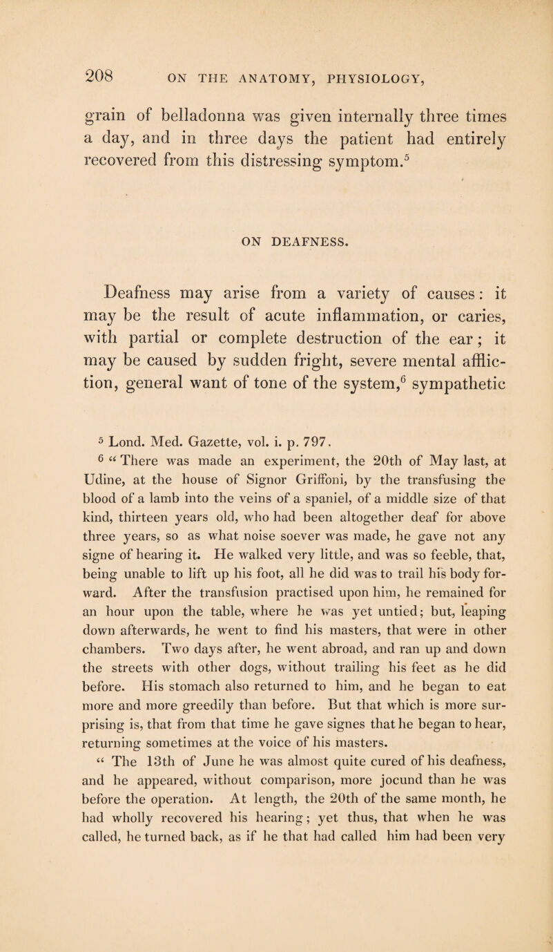 grain of belladonna was given internally three times a day, and in three days the patient had entirely recovered from this distressing symptom.5 ON DEAFNESS. Deafness may arise from a variety of causes: it may be the result of acute inflammation, or caries, with partial or complete destruction of the ear; it may be caused by sudden fright, severe mental afflic¬ tion, general want of tone of the system,6 sympathetic 5 Lond. Med. Gazette, vol. i. p. 797. 6 u There was made an experiment, the 20th of May last, at Udine, at the house of Signor Griffoni, by the transfusing the blood of a lamb into the veins of a spaniel, of a middle size of that kind, thirteen years old, who had been altogether deaf for above three years, so as what noise soever was made, he gave not any signe of hearing it. He walked very little, and was so feeble, that, being unable to lift up his foot, all he did was to trail his body for¬ ward. After the transfusion practised upon him, he remained for an hour upon the table, where he was yet untied; but, leaping down afterwards, he went to find his masters, that were in other chambers. Two days after, he went abroad, and ran up and down the streets with other dogs, without trailing his feet as he did before. His stomach also returned to him, and he began to eat more and more greedily than before. But that which is more sur¬ prising is, that from that time he gave signes that he began to hear, returning sometimes at the voice of his masters. “ The 13th of June he was almost quite cured of his deafness, and he appeared, without comparison, more jocund than he was before the operation. At length, the 20th of the same month, he had wholly recovered his hearing; yet thus, that when he was called, he turned back, as if he that had called him had been very
