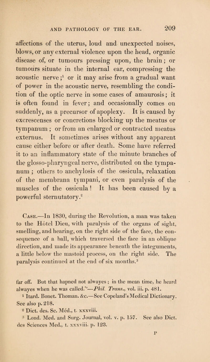 affections of the uterus, loud and unexpected noises, blows, or any external violence upon the head, organic disease of, or tumours pressing upon, the brain; or tumours situate in the internal ear, compressing the acoustic nerve or it may arise from a gradual want of power in the acoustic nerve, resembling the condi¬ tion of the optic nerve in some cases of amaurosis; it is often found in fever; and occasionally comes on suddenly, as a precursor of apoplexy. It is caused by excrescenses or concretions blocking up the meatus or tympanum ; or from an enlarged or contracted meatus externus. It sometimes arises without any apparent cause either before or after death. Some have referred it to an inflammatory state of the minute branches of the glosso-pharyngeal nerve, distributed on the tympa¬ num ; others to anchylosis of the ossicula, relaxation of the membrana tympani, or even paralysis of the muscles of the ossicula ! It has been caused by a powerful sternutatory.2 Case.—In 1830, during the Revolution, a man was taken to the Hotel Dieu, with paralysis of the organs of sight, smelling, and hearing, on the right side of the face, the con¬ sequence of a hall, which traversed the face in an oblique direction, and made its appearance beneath the integuments, a little below the mastoid process, on the right side. The paralysis continued at the end of six months.3 far off. But that hapned not alwayes ; in the mean time, he heard alwayes when he was called.”—Phil. Trans., vol. iii. p. 481. 1 Itard. Bonet. Thoman. &c.—See Copeland’s Medical Dictionary. See also p. 218. 2 Diet. des. Sc. Med., t. xxxviii. 3 Lond. Med. and Surg. Journal, vol. v. p. 157. See also Diet, des Sciences Med., t. xxxviii. p. 123. P