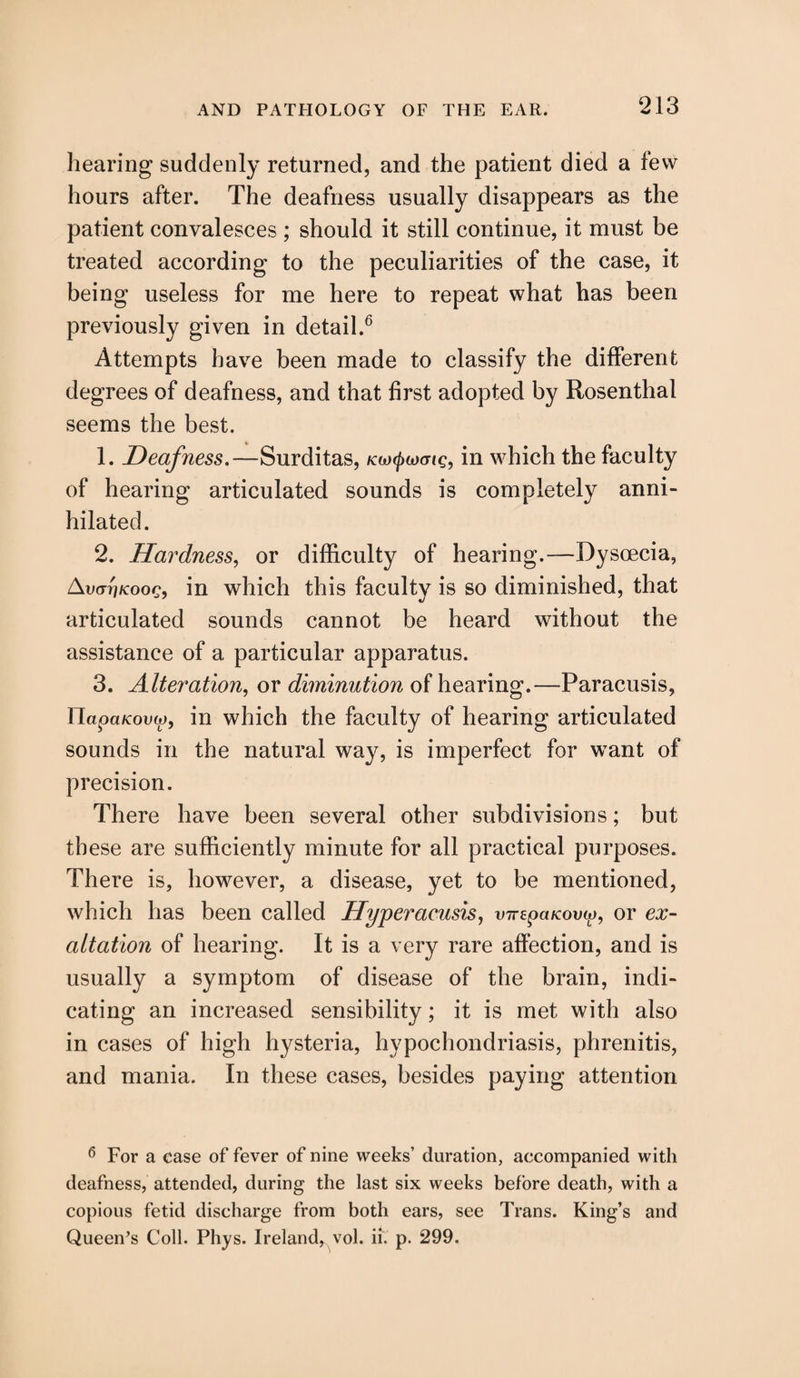 hearing suddenly returned, and the patient died a few hours after. The deafness usually disappears as the patient convalesces ; should it still continue, it must be treated according to the peculiarities of the case, it being useless for me here to repeat what has been previously given in detail.6 Attempts have been made to classify the different degrees of deafness, and that first adopted by Rosenthal seems the best. 1. Deafness.—Surditas, in which the faculty of hearing articulated sounds is completely anni¬ hilated. 2. Hardness, or difficulty of hearing.—Dyscecia, Avm'iKooc, in which this faculty is so diminished, that articulated sounds cannot be heard without the assistance of a particular apparatus. 3. Alteration, or diminution of hearing.—Paracusis, Ylapaicovco, in which the faculty of hearing articulated sounds in the natural way, is imperfect for want of precision. There have been several other subdivisions; but these are sufficiently minute for all practical purposes. There is, however, a disease, yet to be mentioned, which has been called Hyperaeusis, vnepaicova), or ex¬ altation of hearing. It is a very rare affection, and is usually a symptom of disease of the brain, indi¬ cating an increased sensibility; it is met with also in cases of high hysteria, hypochondriasis, phrenitis, and mania. In these cases, besides paying attention 6 For a case of fever of nine weeks’ duration, accompanied with deafness, attended, during the last six weeks before death, with a copious fetid discharge from both ears, see Trans. King’s and Queen’s Coll. Phys. Ireland, vol. ii. p. 299.