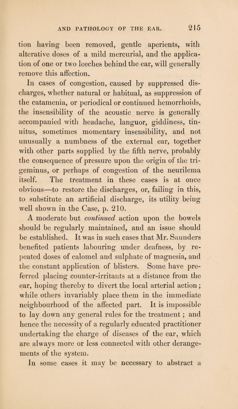 tion having been removed, gentle aperients, with alterative doses of a mild mercurial, and the applica¬ tion of one or two leeches behind the ear, will generally remove this affection. In cases of congestion, caused by suppressed dis¬ charges, whether natural or habitual, as suppression of the catamenia, or periodical or continued hemorrhoids, the insensibility of the acoustic nerve is generally accompanied with headache, languor, giddiness, tin¬ nitus, sometimes momentary insensibility, and not unusually a numbness of the external ear, together with other parts supplied by the fifth nerve, probably the consequence of pressure upon the origin of the tri¬ geminus, or perhaps of congestion of the neurilema itself. The treatment in these cases is at once obvious—to restore the discharges, or, failing in this, to substitute an artificial discharge, its utility being well shown in the Case, p. 210, A moderate but continued action upon the bowels should be regularly maintained, and an issue should be established. It was in such cases that Mr. Saunders benefited patients labouring under deafness, by re¬ peated doses of calomel and sulphate of magnesia, and the constant application of blisters. Some have pre¬ ferred placing counter-irritants at a distance from the ear, hoping thereby to divert the local arterial action; while others invariably place them in the immediate neighbourhood of the affected part. It is impossible to lay down any general rules for the treatment ; and hence the necessity of a regularly educated practitioner undertaking the charge of diseases of the ear, which are always more or less connected with other derange¬ ments of the system. In some cases it may be necessary to abstract a