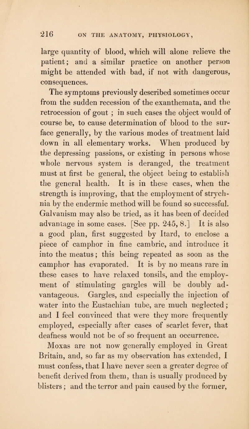 large quantity of blood, which will alone relieve the patient; and a similar practice on another person might be attended with bad, if not with dangerous, consequences. The symptoms previously described sometimes occur from the sudden recession of the exanthemata, and the retrocession of gout ; in such cases the object would of course be, to cause determination of blood to the sur¬ face generally, by the various modes of treatment laid down in all elementary works. When produced by the depressing passions, or existing in persons whose whole nervous system is deranged, the treatment must at first be general, the object being to establish the general health. It is in these cases, when the strength is improving, that the employment of strych¬ nia by the endermic method will be found so successful. Galvanism may also be tried, as it has been of decided advantage in some cases. [See pp. 245, 8.] It is also a good plan, first suggested by Itard, to enclose a piece of camphor in fine cambric, and introduce it into the meatus; this being repeated as soon as the camphor has evaporated. It is by no means rare in these cases to have relaxed tonsils, and the employ¬ ment of stimulating gargles will be doubly ad¬ vantageous. Gargles, and especially the injection of water into the Eustachian tube, are much neglected; and I feel convinced that were they more frequently employed, especially after cases of scarlet fever, that deafness would not be of so frequent an occurrence. Moxas are not now generally employed in Great Britain, and, so far as my observation has extended, I must confess, that I have never seen a greater degree of benefit derived from them, than is usually produced by blisters; and the terror and pain caused by the former,