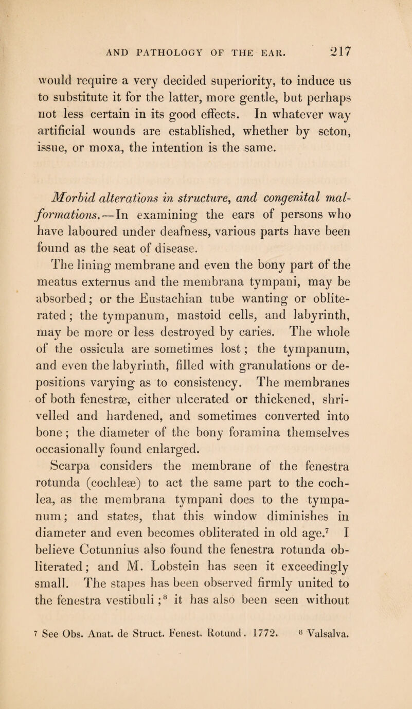 would require a very decided superiority, to induce us to substitute it for the latter, more gentle, but perhaps not less certain in its good effects. In whatever way artificial wounds are established, whether by seton, issue, or moxa, the intention is the same. Morbid alterations in structure, and congenital mal¬ formations.—In examining the ears of persons who have laboured under deafness, various parts have been found as the seat of disease. The lining membrane and even the bony part of the meatus externus and the membrana tympani, may be absorbed; or the Eustachian tube wanting or oblite¬ rated; the tympanum, mastoid cells, and labyrinth, may be more or less destroyed by caries. The whole of the ossicula are sometimes lost; the tympanum, and even the labyrinth, filled with granulations or de¬ positions varying as to consistency. The membranes of both fenestrse, either ulcerated or thickened, shri¬ velled and hardened, and sometimes converted into bone ; the diameter of the bony foramina themselves occasionally found enlarged. Scarpa considers the membrane of the fenestra rotunda (cochleae) to act the same part to the coch¬ lea, as the membrana tympani does to the tympa¬ num ; and states, that this window diminishes in diameter and even becomes obliterated in old age.7 I believe Cotunnius also found the fenestra rotunda ob¬ literated; and M. Lobstein has seen it exceedingly small. The stapes has been observed firmly united to the fenestra vestibuli ;8 it has also been seen without 7 See Obs. Anat. de Struct. Fenest, Rotund. 1772. 8 Valsalva.