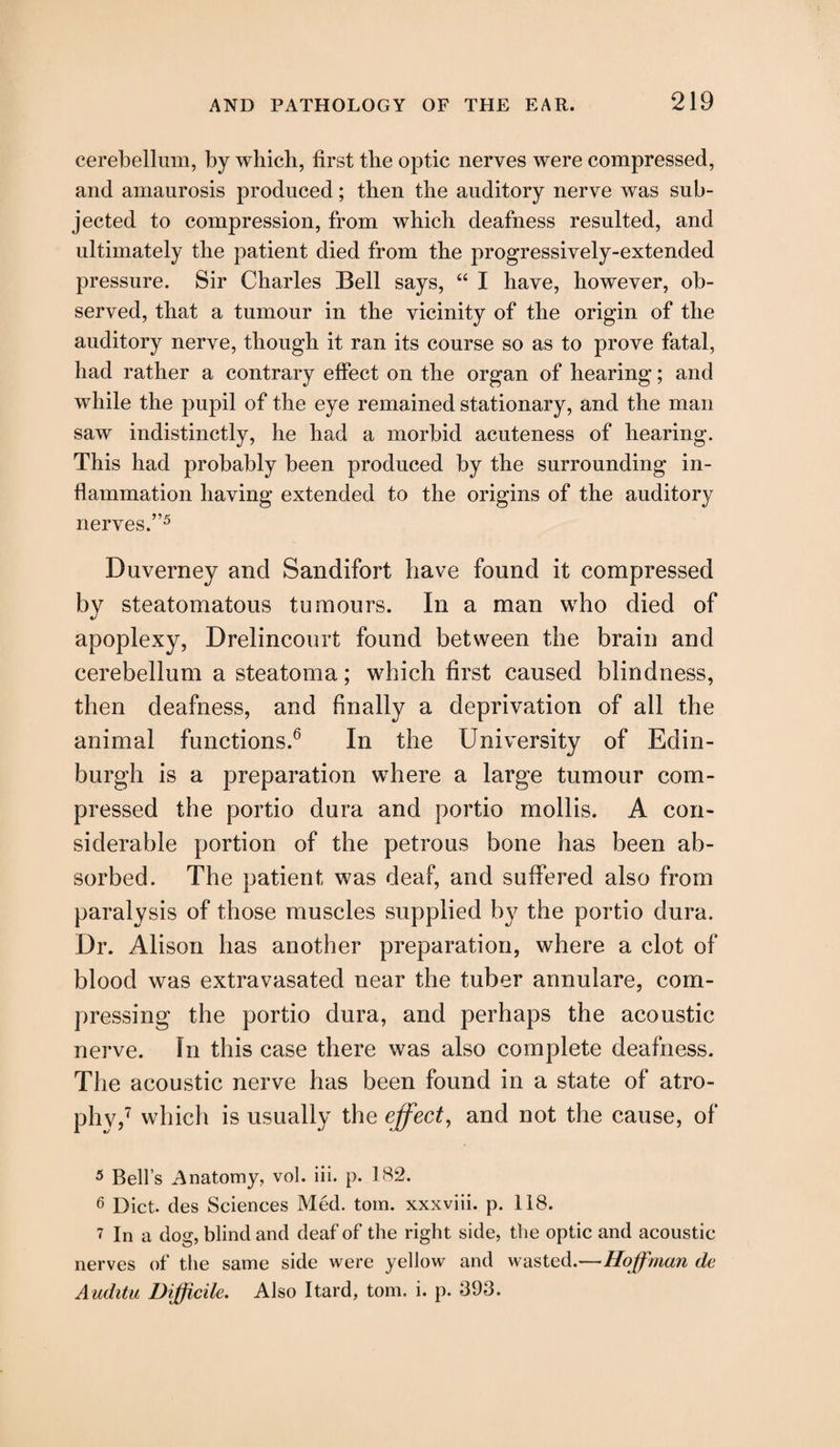 cerebellum, by which, first the optic nerves were compressed, and amaurosis produced; then the auditory nerve was sub¬ jected to compression, from which deafness resulted, and ultimately the patient died from the progressively-extended pressure. Sir Charles Bell says, “ I have, however, ob¬ served, that a tumour in the vicinity of the origin of the auditory nerve, though it ran its course so as to prove fatal, had rather a contrary effect on the organ of hearing; and while the pupil of the eye remained stationary, and the man saw indistinctly, he had a morbid acuteness of hearing. This had probably been produced by the surrounding in¬ flammation having extended to the origins of the auditory nerves.”5 Duverney and Sandifort have found it compressed by steatomatous tumours. In a man who died of apoplexy, Drelincourt found between the brain and cerebellum a steatoma; which first caused blindness, then deafness, and finally a deprivation of all the animal functions.6 In the University of Edin¬ burgh is a preparation where a large tumour com¬ pressed the portio dura and portio mollis. A con¬ siderable portion of the petrous bone has been ab¬ sorbed. The patient was deaf, and suffered also from paralysis of those muscles supplied by the portio dura. Dr. Alison has another preparation, where a clot of blood was extravasated near the tuber annulare, com¬ pressing the portio dura, and perhaps the acoustic nerve. In this case there was also complete deafness. The acoustic nerve has been found in a state of atro¬ phy,7 which is usually the effect, and not the cause, of 5 Bell’s Anatomy, vol. iii. p. 182. 6 Diet, des Sciences Med. tom. xxxviii. p. 118. 7 In a dog, blind and deaf of the right side, the optic and acoustic nerves of the same side were yellow and wasted.—Hoffman de Auditu Difficile. Also Itard, tom. i. p. 893.