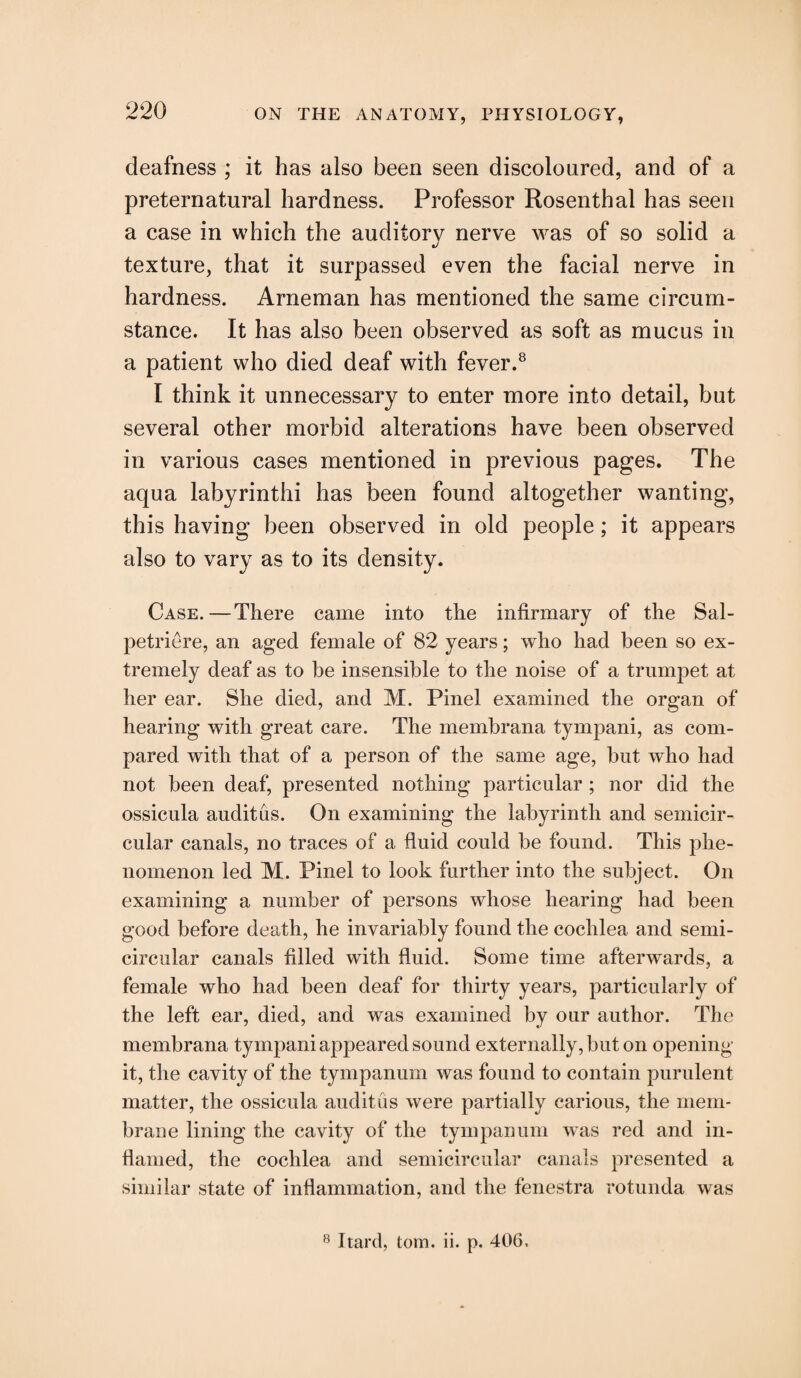 deafness ; it has also been seen discoloured, and of a preternatural hardness. Professor Rosenthal has seen a case in which the auditory nerve was of so solid a texture, that it surpassed even the facial nerve in hardness. Arneman has mentioned the same circum¬ stance. It has also been observed as soft as mucus in a patient who died deaf with fever.8 I think it unnecessary to enter more into detail, but several other morbid alterations have been observed in various cases mentioned in previous pages. The aqua labyrinthi has been found altogether wanting, this having been observed in old people; it appears also to vary as to its density. Case.—There came into the infirmary of the Sal- petriere, an aged female of 82 years; who had been so ex¬ tremely deaf as to be insensible to the noise of a trumpet at her ear. She died, and M. Pinel examined the organ of hearing with great care. The membrana tympani, as com¬ pared with that of a person of the same age, but who had not been deaf, presented nothing particular ; nor did the ossicula audit us. On examining the labyrinth and semicir¬ cular canals, no traces of a fluid could be found. This phe¬ nomenon led M. Pinel to look further into the subject. On examining a number of persons whose hearing had been good before death, he invariably found the cochlea and semi¬ circular canals filled with fluid. Some time afterwards, a female who had been deaf for thirty years, particularly of the left ear, died, and was examined by our author. The membrana tympani appeared sound externally, but on opening it, the cavity of the tympanum was found to contain purulent matter, the ossicula audit us were partially carious, the mem¬ brane lining the cavity of the tympanum was red and in¬ flamed, the cochlea and semicircular canals presented a similar state of inflammation, and the fenestra rotunda was 8 Itard, tom. ii. p. 406.