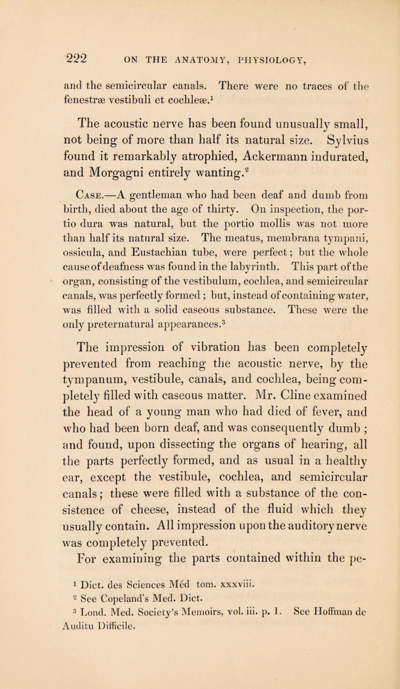 and the semicircular canals. There were no traces of the fenestrae vestibuli et cochleae.1 The acoustic nerve has been found unusually small, not being of more than half its natural size. Sylvius found it remarkably atrophied, Ackermann indurated, and Morgagni entirely wanting.2 Case.—A gentleman who had been deaf and dumb from birth, died about the age of thirty. On inspection, the por- tio dura was natural, but the portio mollis was not more than half its natural size. The meatus, membrana tympani, ossicula, and Eustachian tube, were perfect; but the whole cause of deafness was found in the labyrinth. This part of the organ, consisting of the vestibulum, cochlea, and semicircular canals, was perfectly formed ; but, instead of containing water, was filled with a solid caseous substance. These were the only preternatural appearances.3 The impression of vibration has been completely prevented from reaching the acoustic nerve, by the tympanum, vestibule, canals, and cochlea, being com¬ pletely filled with caseous matter. Mr. Cline examined the head of a young man who had died of fever, and who had been born deaf, and was consequently dumb ; and found, upon dissecting the organs of hearing, all the parts perfectly formed, and as usual in a healthy ear, except the vestibule, cochlea, and semicircular canals; these were filled with a substance of the con¬ sistence of cheese, instead of the fluid which they usually contain. All impression upon the auditory nerve was completely prevented. For examining the parts contained within the pe- 1 Diet, des Sciences Med tom. xxxviii. 2 See Copeland’s Med. Diet. 3 Lond. Med. Society’s Memoirs, vol. iii. p. 1. See Hoffman de Auditu Difficile.