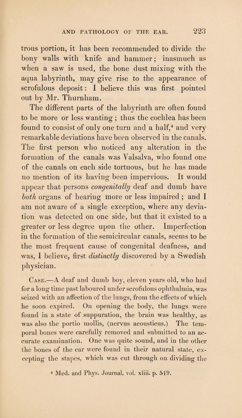 trous portion, it has been recommended to divide the bony walls with knife and hammer; inasmuch as when a saw is used, the bone dust mixing with the aqua labyrinth, may give rise to the appearance of scrofulous deposit: I believe this was first pointed out by Mr. Thurnham. The different parts of the labyrinth are often found to be more or less wanting ; thus the cochlea has been found to consist of only one turn and a half,4 and very remarkable deviations have been observed in the canals. The first person who noticed any alteration in the formation of the canals was Valsalva, who found one of the canals on each side tortuous, but he has made no mention of its having been impervious. It would appear that persons congenitally deaf and dumb have both organs of hearing more or less impaired ; and I am not aware of a single exception, where any devia¬ tion was detected on one side, but that it existed to a greater or less degree upon the other. Imperfection in the formation of the semicircular canals, seems to be the most frequent cause of congenital deafness, and was, I believe, first distinctly discovered by a Swedish physician. Case.—A deaf and dumb boy, eleven years old, who had for a long time past laboured under scrofulous ophthalmia, was seized with an affection of the lungs, from the effects of which he soon expired. On opening the body, the lungs were found in a state of suppuration, the brain was healthy, as was also the portio mollis, (nervus acousticus.) The tem¬ poral bones were carefully removed and submitted to an ac¬ curate examination. One was quite sound, and in the other the bones of the ear were found in their natural state, ex¬ cepting the stapes, which was cut through on dividing the 4 Med. and Phys. Journal, vol. xliii. p. 519.