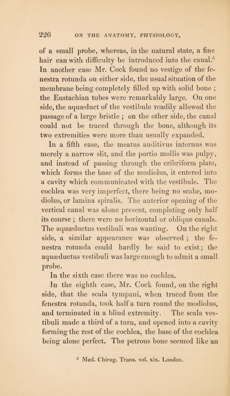 of a small probe, whereas, in the natural state, a fine hair can with difficulty be introduced into the canal.6 In another case Mr. Cock found no vestige of the fe¬ nestra rotunda on either side, the usual situation of the membrane being completely filled up with solid bone ; the Eustachian tubes were remarkably large. On one side, the aquseduct of the vestibule readily allowed the passage of a large bristle ; on the other side, the canal could not be traced through the bone, although its two extremities were more than usually expanded. In a fifth case, the meatus auditivus internus was merely a narrow slit, and the portio mollis was pulpy, and instead of passing through the cribriform plate, which forms the base of the modiolus, it entered into a cavity which communicated with the vestibule. The cochlea was very imperfect, there being no scalse, mo¬ diolus, or lamina spiralis. The anterior opening of the vertical canal was alone present, completing only half its course ; there were no horizontal or oblique canals. The aquaeductus vestibuli was wanting. On the right side, a similar appearance was observed ; the fe¬ nestra rotunda could hardly be said to exist; the aquaeductus vestibuli was large enough to admit a small probe. In the sixth case there was no cochlea. In the eighth case, Mr. Cock found, on the right side, that the scala tympani, when traced from the fenestra rotunda, took half a turn round the modiolus, and terminated in a blind extremity. The scala ves¬ tibuli made a third of a turn, and opened into a cavity forming the rest of the cochlea, the base of the cochlea being alone perfect. The petrous bone seemed like an 6 Med. Chirug. Trans, vol. xix. London.