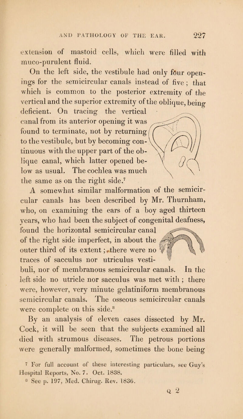 extension of mastoid cells, which were filled with muco-purulent fluid. On the left side, the vestibule had only four open¬ ings for the semicircular canals instead of five ; that which is common to the posterior extremity of the vertical and the superior extremity of the oblique, being deficient. On tracing the vertical canal from its anterior opening it was found to terminate, not by returning to the vestibule, but by becoming con¬ tinuous with the upper part of the ob¬ lique canal, which latter opened be¬ low as usual. The cochlea was much the same as on the right side.7 A somewhat similar malformation of the semicir¬ cular canals has been described by Mr. Thurnham, who, on examining the ears of a boy aged thirteen years, who had been the subject of congenital deafness, found the horizontal semicircular canal of the right side imperfect, in about the outer third of its extent >there were no traces of sacculus nor utriculus vesti- buli, nor of membranous semicircular canals. In the left side no utricle nor sacculus was met with ; there were, however, very minute gelatiniform membranous semicircular canals. The osseous semicircular canals were complete on this side.8 By an analysis of eleven cases dissected by Mr. Cock, it will be seen that the subjects examined all died with strumous diseases. The petrous portions were generally malformed, sometimes the bone being 7 For full account of these interesting particulars, see Guy’s Hospital Reports, No. 7. Oct. 1838. 8 See p. 197, Med. Chirug. Rev. 1836.