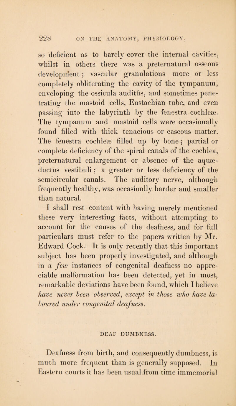 so deficient as to barely cover the internal cavities, whilst in others there was a preternatural osseous development; vascular granulations more or less completely obliterating the cavity of the tympanum, enveloping the ossicula auditus, and sometimes pene¬ trating the mastoid cells, Eustachian tube, and even passing into the labyrinth by the fenestra cochleae. The tympanum and mastoid cells were occasionally found filled with thick tenacious or caseous matter. The fenestra cochleae filled up by bone; partial or complete deficiency of the spiral canals of the cochlea, preternatural enlargement or absence of the aquae- ductus vestibuli; a greater or less deficiency of the semicircular canals. The auditory nerve, although frequently healthy, was occasionlly harder and smaller than natural. I shall rest content with having merely mentioned these very interesting facts, without attempting to account for the causes of the deafness, and for full particulars must refer to the papers written by Mr. Edward Cock. It is only recently that this important subject has been properly investigated, and although in a few instances of congenital deafness no appre¬ ciable malformation has been detected, yet in most, remarkable deviations have been found, which I believe have never been observed, except in those who have la¬ boured under congenital deafness. DEAF DUMBNESS. Deafness from birth, and consequently dumbness, is much more frequent than is generally supposed. In Eastern courts it has been usual from time immemorial
