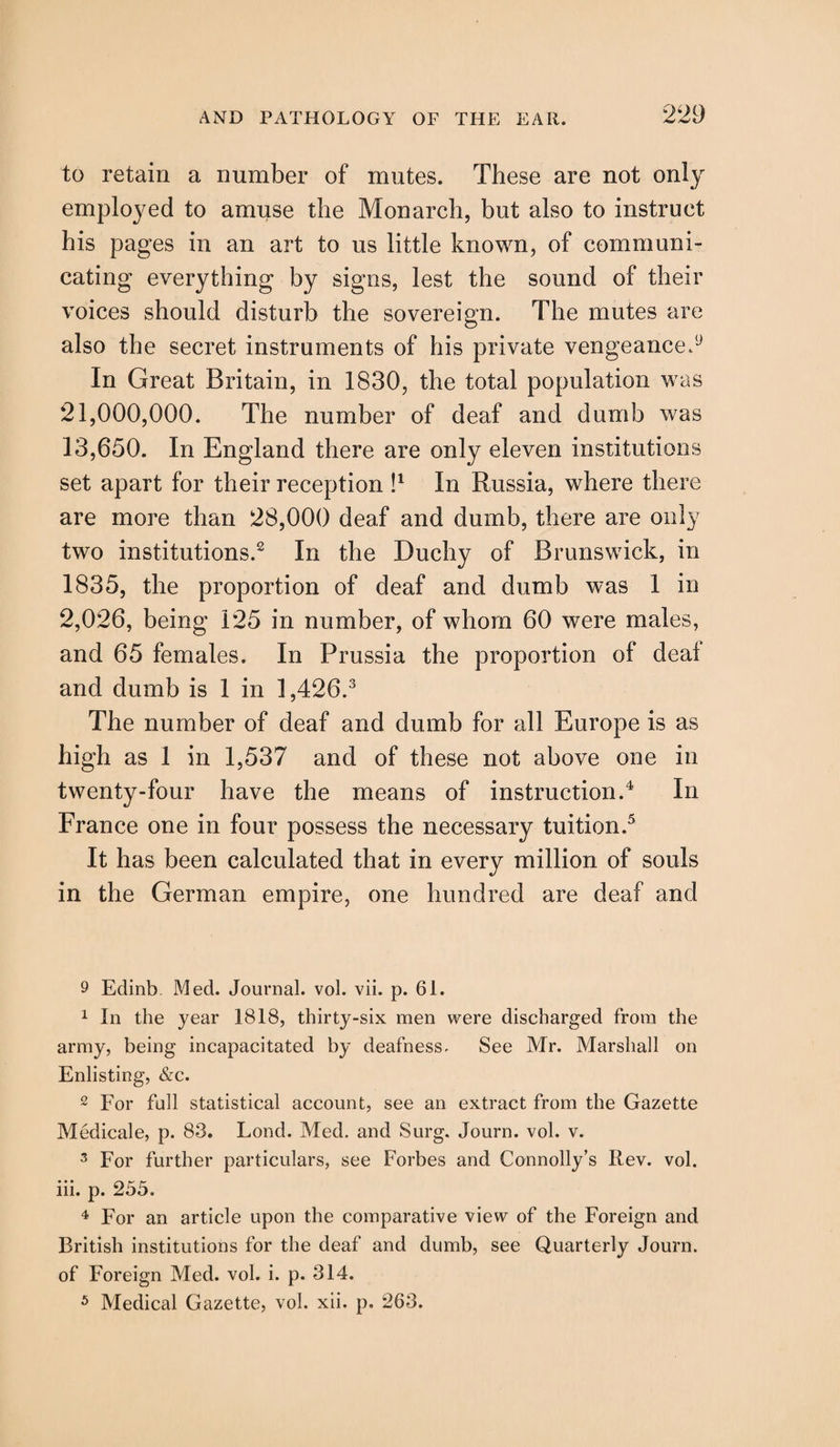 to retain a number of mutes. These are not only employed to amuse the Monarch, but also to instruct his pages in an art to us little known, of communi¬ cating everything by signs, lest the sound of their voices should disturb the sovereign. The mutes are also the secret instruments of his private vengeance.9 In Great Britain, in 1830, the total population was 21,000,000. The number of deaf and dumb was 13,650. In England there are only eleven institutions set apart for their reception I1 In Russia, where there are more than 28,000 deaf and dumb, there are only two institutions.2 In the Duchy of Brunswick, in 1835, the proportion of deaf and dumb was 1 in 2,026, being 125 in number, of whom 60 were males, and 65 females. In Prussia the proportion of deal and dumb is 1 in 1,426.3 The number of deaf and dumb for all Europe is as high as 1 in 1,537 and of these not above one in twenty-four have the means of instruction.4 In France one in four possess the necessary tuition.5 It has been calculated that in every million of souls in the German empire, one hundred are deaf and 9 Edinb Med. Journal, vol. vii. p. 61. 1 In the year 1818, thirty-six men were discharged from the army, being incapacitated by deafness. See Mr. Marshall on Enlisting, &c. 2 For full statistical account, see an extract from the Gazette Medicale, p. 83. Lond. Med. and Surg. Journ. vol. v. 3 For further particulars, see Forbes and Connolly’s Rev. vol. iii. p. 255. 4 For an article upon the comparative view of the Foreign and British institutions for the deaf and dumb, see Quarterly Journ. of Foreign Med. vol. i. p. 314. 5 Medical Gazette, vol. xii. p. 263.
