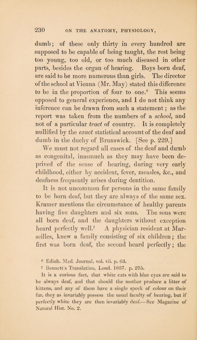 dumb; of these only thirty in every hundred are supposed to be capable of being taught, the rest being too young, too old, or too much diseased in other parts, besides the organ of hearing. Boys born deaf, are said to be more numerous than girls. The director of the school at Vienna (Mr. May) stated this difference to be in the proportion of four to one.6 This seems opposed to general experience, and I do not think any inference can be drawn from such a statement; as the report was taken from the numbers of a school, and not of a particular tract of country. It is completely nullified by the exact statistical account of the deaf and dumb in the duchy of Brunswick. [See p. 229.] We must not regard all cases of the deaf and dumb as congenital, inasmuch as they may have been de¬ prived of the sense of hearing, during very early childhood, either by accident, fever, measles, &c., and deafness frequently arises during dentition. It is not uncommon for persons in the same family to be born deaf, but they are always of the same sex. Kramer mentions the circumstance of healthy parents having five daughters and six sons. The sons were all born deaf, and the daughters without exception heard perfectly well.7 A physician resident at Mar¬ seilles, knew a family consisting of six children; the first was bom deaf, the second heard perfectly; the 6 Edinb. Med. Journal, vol. vii. p. 63. 7 Bennett's Translation, Lond. 1837. p. 295. It is a curious fact, that white cats with blue eyes are said to be always deaf, and that should the mother produce a litter of kittens, and any of them have a single speck of colour on their fur, they as invariably possess the usual faculty of hearing, but if perfectly white they are then invariably deaf.— See Magazine of Natural Hist. No. 2.