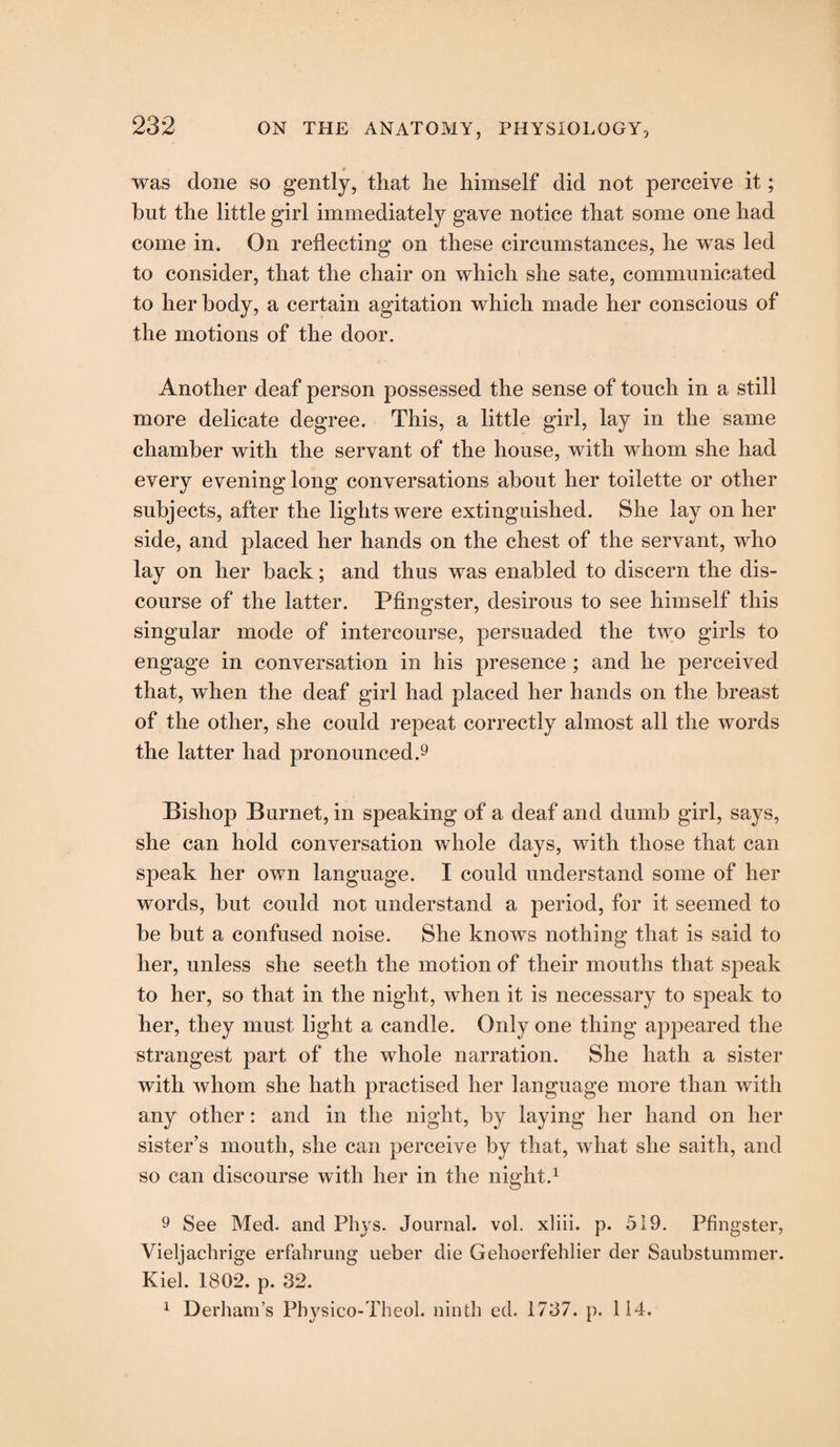 # was done so gently, that he himself did not perceive it; hut the little girl immediately gave notice that some one had come in. On reflecting on these circumstances, he was led to consider, that the chair on which she sate, communicated to her body, a certain agitation which made her conscious of the motions of the door. Another deaf person possessed the sense of touch in a still more delicate degree. This, a little girl, lay in the same chamber with the servant of the house, with whom she had every evening long conversations about her toilette or other subjects, after the lights were extinguished. She lay on her side, and placed her hands on the chest of the servant, who lay on her back; and thus was enabled to discern the dis¬ course of the latter. Pfingster, desirous to see himself this singular mode of intercourse, persuaded the two girls to engage in conversation in his presence ; and he perceived that, when the deaf girl had placed her hands on the breast of the other, she could repeat correctly almost all the words the latter had pronounced.9 Bishop Burnet, in speaking of a deaf and dumb girl, says, she can hold conversation whole days, with those that can speak her own language. I could understand some of her words, but could not understand a period, for it seemed to be but a confused noise. She knows nothing that is said to her, unless she seeth the motion of their mouths that speak to her, so that in the night, when it is necessary to speak to her, they must light a candle. Only one thing appeared the strangest part of the whole narration. She hath a sister with whom she hath practised her language more than with any other: and in the night, by laying her hand on her sister’s mouth, she can perceive by that, what she saith, and so can discourse with her in the night.1 9 See Med. and Phys. Journal, vol. xliii. p. 519. Pfingster, Vieljachrige erfalirung ueber die Gehoerfehlier der Saubstummer. Kiel. 1802. p. 32. 1 Derham’s Pbysico-Theol. ninth ed. 1737. p. 114.