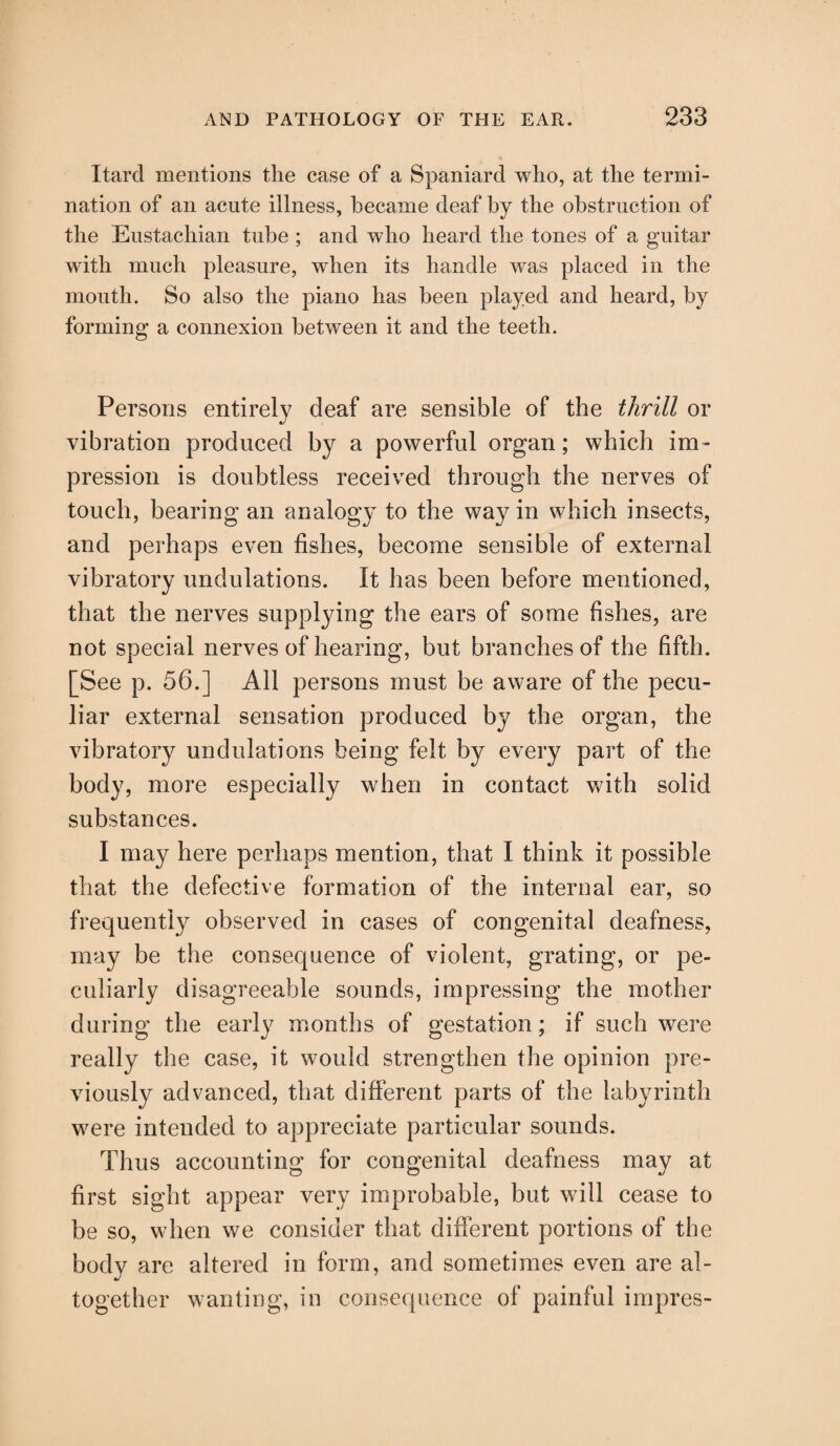 Itard mentions the case of a Spaniard who, at the termi¬ nation of an acute illness, became deaf by the obstruction of the Eustachian tube ; and who heard the tones of a guitar with much pleasure, when its handle was placed in the mouth. So also the piano has been played and heard, by forming a connexion between it and the teeth. Persons entirely deaf are sensible of the thrill or vibration produced by a powerful organ; which im¬ pression is doubtless received through the nerves of touch, bearing an analogy to the way in which insects, and perhaps even fishes, become sensible of external vibratory undulations. It has been before mentioned, that the nerves supplying the ears of some fishes, are not special nerves of hearing, but branches of the fifth. [See p. 56.] All persons must be aware of the pecu¬ liar external sensation produced by the organ, the vibratory undulations being felt by every part of the body, more especially when in contact with solid substances. I may here perhaps mention, that I think it possible that the defective formation of the internal ear, so frequently observed in cases of congenital deafness, may be the consequence of violent, grating, or pe¬ culiarly disagreeable sounds, impressing the mother during the early months of gestation; if such were really the case, it would strengthen the opinion pre¬ viously advanced, that different parts of the labyrinth were intended to appreciate particular sounds. Thus accounting for congenital deafness may at first sight appear very improbable, but will cease to be so, when we consider that different portions of the body are altered in form, and sometimes even are al¬ together wanting, in consequence of painful impres-