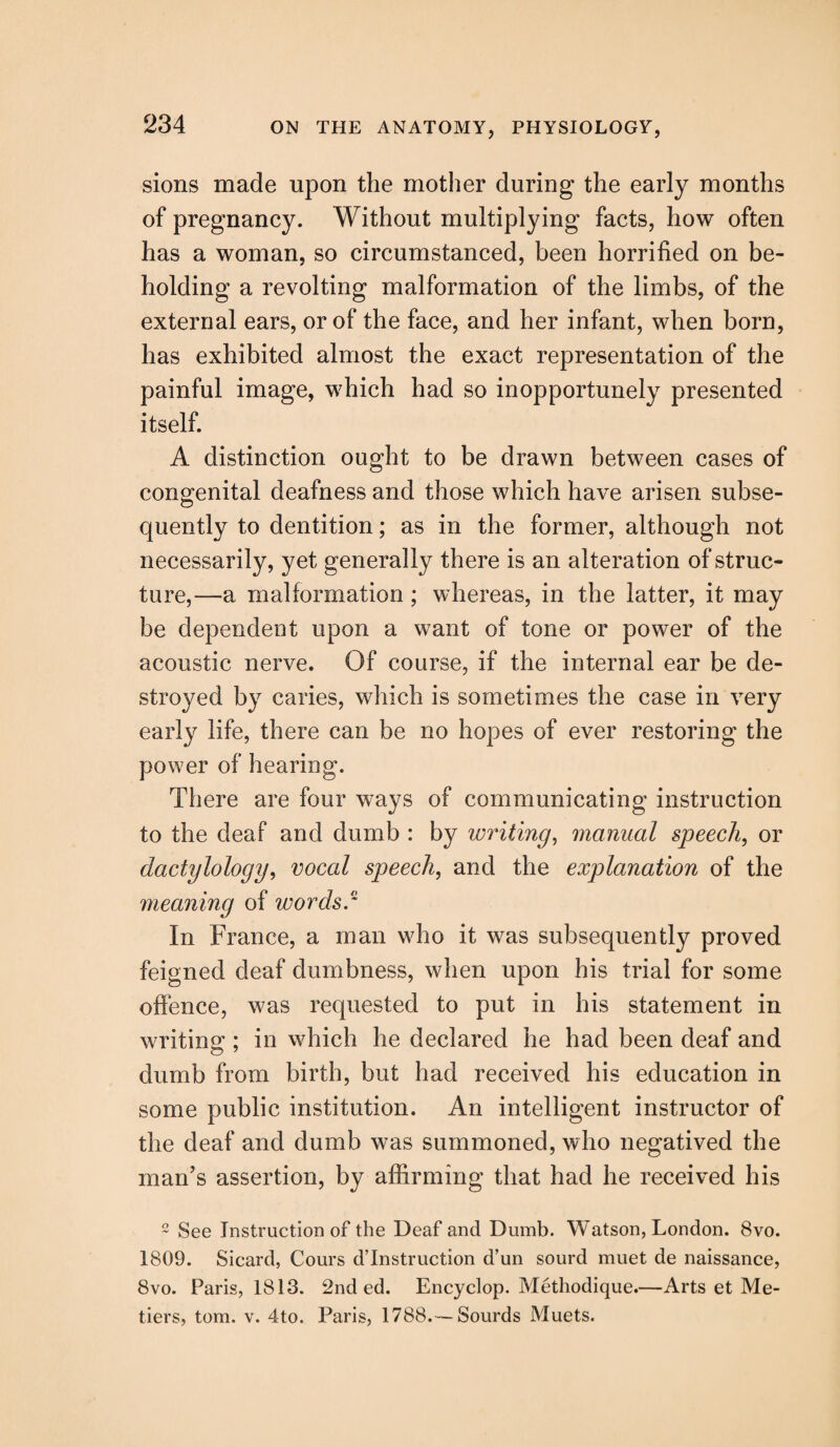 sions made upon the mother during the early months of pregnancy. Without multiplying facts, how often has a woman, so circumstanced, been horrified on be¬ holding a revolting malformation of the limbs, of the external ears, or of the face, and her infant, when born, has exhibited almost the exact representation of the painful image, which had so inopportunely presented itself. A distinction ought to be drawn between cases of congenital deafness and those which have arisen subse¬ quently to dentition; as in the former, although not necessarily, yet generally there is an alteration of struc¬ ture,—a malformation; whereas, in the latter, it may be dependent upon a want of tone or power of the acoustic nerve. Of course, if the internal ear be de¬ stroyed by caries, which is sometimes the case in very early life, there can be no hopes of ever restoring the power of hearing. There are four ways of communicating instruction to the deaf and dumb : by writing, manual speech, or dactylology, vocal speech, and the explanation of the meaning of words.® In France, a man who it was subsequently proved feigned deaf dumbness, when upon his trial for some offence, was requested to put in his statement in writing ; in which he declared he had been deaf and dumb from birth, but had received his education in some public institution. An intelligent instructor of the deaf and dumb was summoned, who negatived the man’s assertion, by affirming that had he received his 2 See Instruction of the Deaf and Dumb. Watson, London. 8vo. 1809. Sicard, Cours destruction d’un sourd muet de naissance, 8vo. Paris, 1813. 2nd ed. Encyclop. Methodique.—Arts et Me¬ tiers, tom. v. 4to. Paris, 1788.— Sourds Muets.