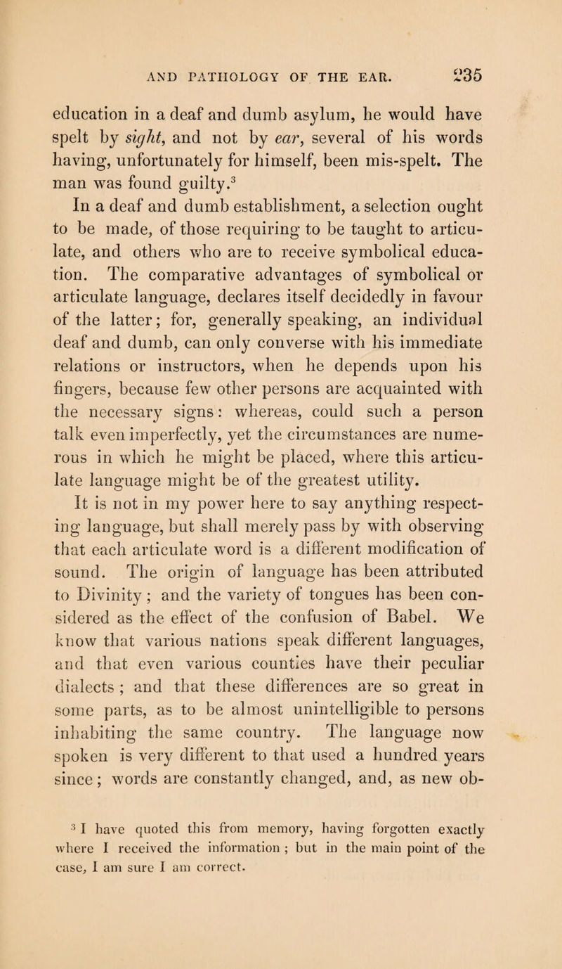 education in a deaf and dumb asylum, he would have spelt by sight, and not by mr, several of his words having, unfortunately for himself, been mis-spelt. The man was found guilty.3 In a deaf and dumb establishment, a selection ought to be made, of those requiring to be taught to articu¬ late, and others who are to receive symbolical educa¬ tion. The comparative advantages of symbolical or articulate language, declares itself decidedly in favour of the latter; for, generally speaking, an individual deaf and dumb, can only converse with his immediate relations or instructors, when he depends upon his lingers, because few other persons are acquainted with the necessary signs: whereas, could such a person talk even imperfectly, yet the circumstances are nume¬ rous in which he might be placed, where this articu¬ late language might be of the greatest utility. It is not in my power here to say anything respect¬ ing language, but shall merely pass by with observing that each articulate word is a different modification of sound. The origin of language has been attributed to Divinity; and the variety of tongues has been con¬ sidered as the effect of the confusion of Babel. We know that various nations speak different languages, and that even various counties have their peculiar dialects ; and that these differences are so great in some parts, as to be almost unintelligible to persons inhabiting the same country. The language now spoken is very different to that used a hundred years since; words are constantly changed, and, as new ob- 3 I have quoted this from memory, having forgotten exactly where I received the information ; but in the main point of the case, I am sure I am correct.