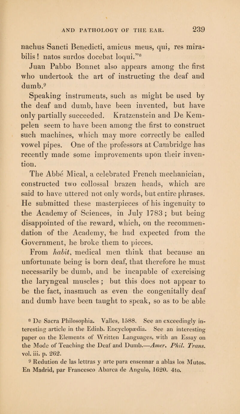 nachus Sancti Benedicti, amicus meus, qui, res mira- bilis ! natos surdos docebat loqui.”8 Juan Pabbo Bonnet also appears among the first who undertook the art of instructing the deaf and dumb.9 Speaking instruments, such as might be used by the deaf and dumb, have been invented, but have only partially succeeded. Kratzenstein and De Kern- pelen seem to have been among the first to construct such machines, which may more correctly be called vowel pipes. One of the professors at Cambridge has recently made some improvements upon their inven¬ tion. The Abbe Mical, a celebrated French mechanician, constructed two collossal brazen heads, which are said to have uttered not only words, but entire phrases. He submitted these masterpieces of his ingenuity to the Academy of Sciences, in July 1783; but being disappointed of the reward, which, on the recommen¬ dation of the Academy, he had expected from the Government, he broke them to pieces. From habit, medical men think that because an unfortunate being is born deaf, that therefore he must necessarily be dumb, and be incapable of exercising the laryngeal muscles ; but this does not appear to be the fact, inasmuch as even the congenitally deaf and dumb have been taught to speak, so as to be able 8 De Sacra Philosophia. Valles, 1588. See an exceedingly in¬ teresting article in the Edinb. Encyclopaedia. See an interesting paper on the Elements of Written Languages, with an Essay on the Mode of Teaching the Deaf and Dumb.—Amer. Phil. Trans. vol. iii. p. 262. 9 Redution de las lettras y arte para ensennar a ablas los Mutos. En Madrid, par Francesco Abarca de Angulo, 1620. 4to.
