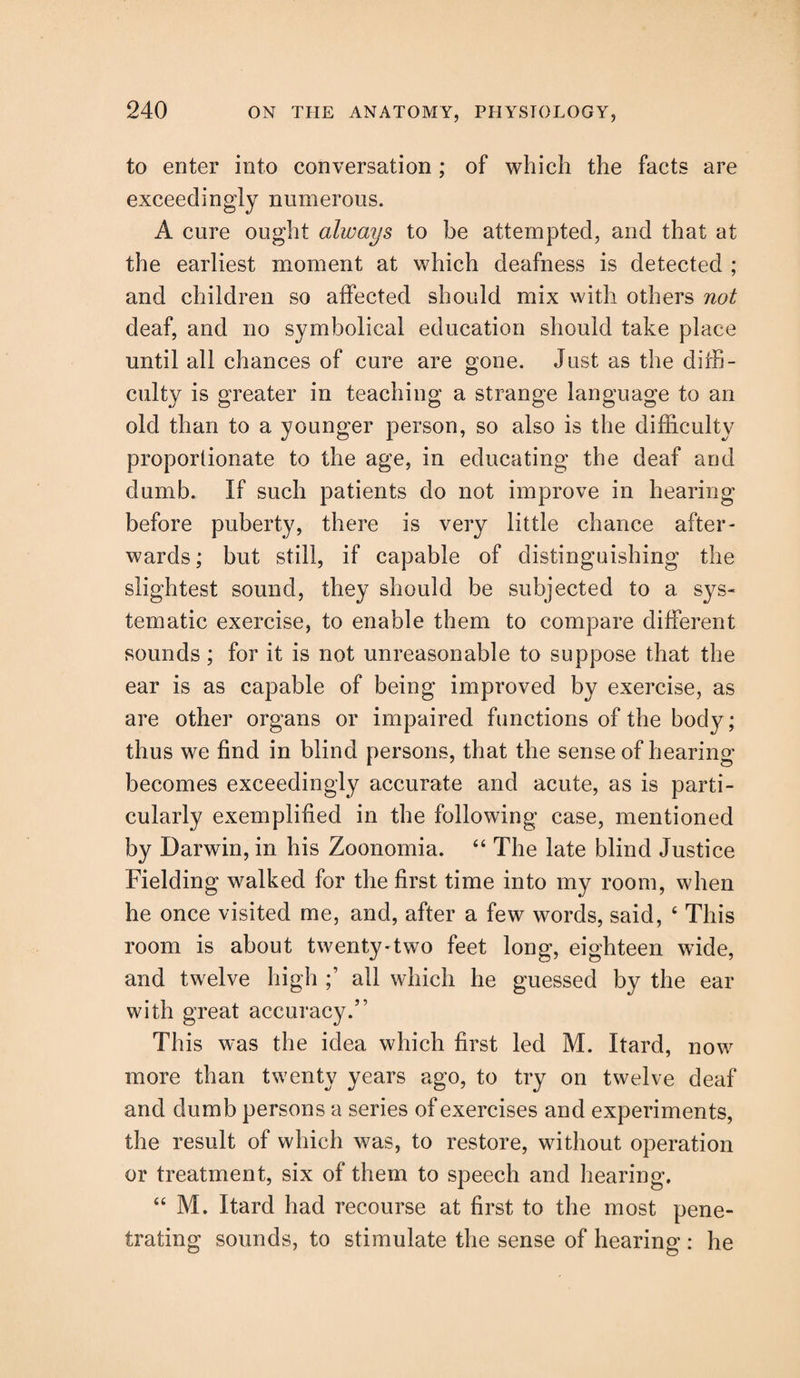 to enter into conversation; of which the facts are exceedingly numerous. A cure ought always to be attempted, and that at the earliest moment at which deafness is detected ; and children so affected should mix with others not deaf, and no symbolical education should take place until all chances of cure are gone. Just as the diffi¬ culty is greater in teaching a strange language to an old than to a younger person, so also is the difficulty proportionate to the age, in educating the deaf and dumb. If such patients do not improve in hearing before puberty, there is very little chance after¬ wards; but still, if capable of distinguishing the slightest sound, they should be subjected to a sys¬ tematic exercise, to enable them to compare different sounds; for it is not unreasonable to suppose that the ear is as capable of being improved by exercise, as are other organs or impaired functions of the body; thus we find in blind persons, that the sense of hearing becomes exceedingly accurate and acute, as is parti¬ cularly exemplified in the following case, mentioned by Darwin, in his Zoonomia. “ The late blind Justice Fielding walked for the first time into my room, when he once visited me, and, after a few words, said, 4 This room is about twenty-two feet long, eighteen wide, and twelve high ;’ all which he guessed by the ear with great accuracy.” This was the idea which first led M. Itard, now more than twenty years ago, to try on twelve deaf and dumb persons a series of exercises and experiments, the result of which was, to restore, without operation or treatment, six of them to speech and hearing, 44 M. Itard had recourse at first to the most pene¬ trating sounds, to stimulate the sense of hearing : he
