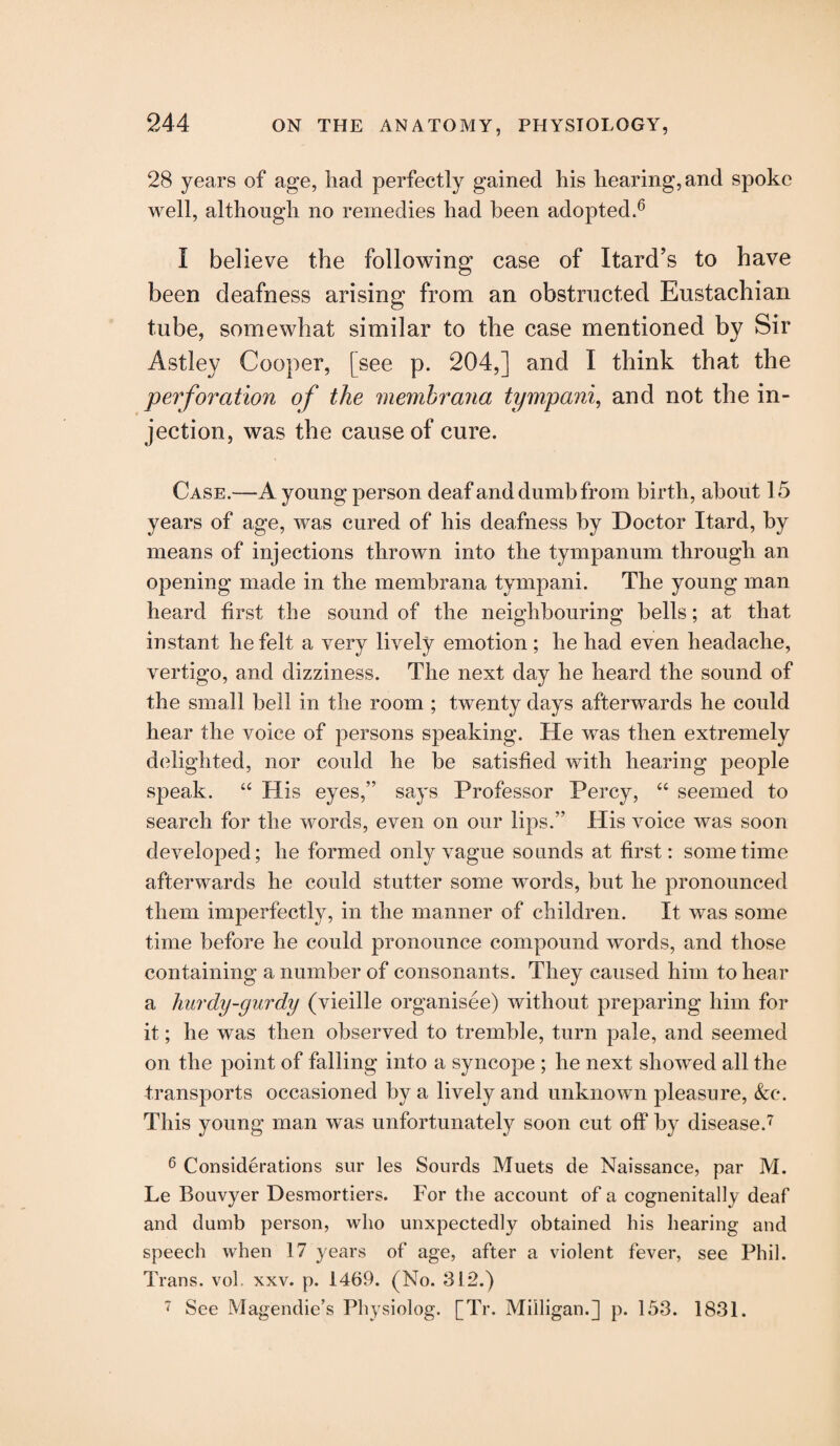 28 years of age, had perfectly gained his hearing, and spoke well, although no remedies had been adopted.6 I believe the following case of Itard’s to have been deafness arising from an obstructed Eustachian tube, somewhat similar to the case mentioned by Sir Astlev Cooper, [see p. 204,] and I think that the perforation of the memhrana tympanic and not the in¬ jection, was the cause of cure. Case.—A young person deaf and dumb from birth, about 15 years of age, was cured of his deafness by Doctor Itard, by means of injections thrown into the tympanum through an opening made in the membrana tympani. The young man heard first the sound of the neighbouring bells; at that instant he felt a very lively emotion; he had even headache, vertigo, and dizziness. The next day he heard the sound of the small bell in the room ; twenty days afterwards he could hear the voice of persons speaking. He was then extremely delighted, nor could he be satisfied with hearing people speak. “ His eyes,” says Professor Percy, “ seemed to search for the words, even on our lips.” His voice was soon developed; he formed only vague sounds at first: sometime afterwards he could stutter some words, but he pronounced them imperfectly, in the manner of children. It was some time before he could pronounce compound words, and those containing a number of consonants. They caused him to hear a hurdy-gurdy (vieille organisee) without preparing him for it; he was then observed to tremble, turn pale, and seemed on the point of falling into a syncope ; he next showed all the transports occasioned by a lively and unknown pleasure, &c. This young man was unfortunately soon cut off by disease.7 6 Considerations sur les Sourds Muets de Naissance, par M. Le Bouvyer Desmortiers. For the account of a cognenitally deaf and dumb person, who unxpectedly obtained his hearing and speech when 17 years of age, after a violent fever, see Phil. Trans, vol. xxv. p. 1469. (No. 312.) 7 See Magendie’s Physiolog. [Tr. Milligan.] p. 153. 1831.