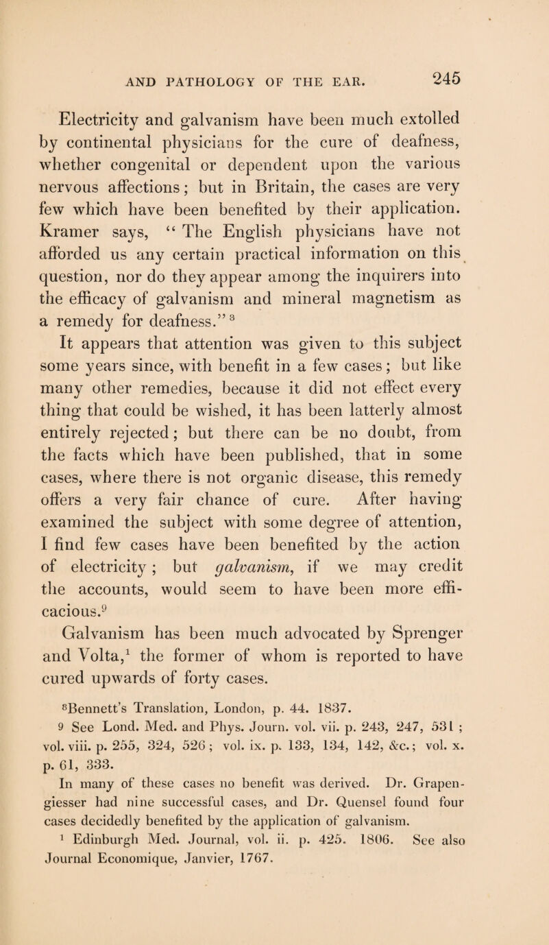 Electricity and galvanism have been much extolled by continental physicians for the cure of deafness, whether congenital or dependent upon the various nervous affections; but in Britain, the cases are very few which have been benefited by their application. Kramer says, “ The English physicians have not afforded us any certain practical information on this question, nor do they appear among the inquirers into the efficacy of galvanism and mineral magnetism as a remedy for deafness.5’3 It appears that attention was given to this subject some years since, with benefit in a few cases; but like many other remedies, because it did not effect every thing that could be wished, it has been latterly almost entirely rejected; but there can be no doubt, from the facts which have been published, that in some cases, where there is not organic disease, this remedy offers a very fair chance of cure. After having examined the subject with some degree of attention, I find few cases have been benefited by the action of electricity; but galvanism, if we may credit tlie accounts, would seem to have been more effi¬ cacious.9 Galvanism has been much advocated by Sprenger and Volta,1 the former of whom is reported to have cured upwards of forty cases. 8Bennett’s Translation, London, p. 44. 1837. 9 See Lond. Med. and Phys. Journ. vol. vii. p. 243, 247, 531 ; vol. viii. p. 255, 324, 526; vol. ix. p. 133, 134, 142, &c.; vol. x. p. 61, 333. In many of these cases no benefit was derived. Dr. Grapen- giesser had nine successful cases, and Dr. Quensel found four cases decidedly benefited by the application of galvanism. 1 Edinburgh Med. Journal, vol. ii. p. 425. 1806. See also Journal Economique, Janvier, 1767.