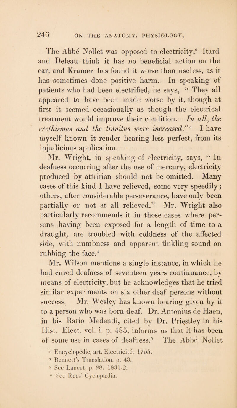 The Abbe Nollet was opposed to electricity,£ Itard and Deleau think it has no beneficial action on the ear, and Kramer has found it worse than useless, as it has sometimes done positive harm. In speaking of patients who had been electrified, he says, “ They all appeared to have been made worse by it, though at first it seemed occasionally as though the electrical treatment would improve their condition. In all, the erethismus and the tinnitus were increased.”3 I have myself known it render hearing less perfect, from its injudicious application. Mr. Wright, in speaking of electricity, says, “ In deafness occurring after the use of mercury, electricity produced by attrition should not be omitted. Many cases of this kind I have relieved, some very speedily; others, after considerable perseverance, have only been partially or not at all relieved.” Mr. Wright also particularly recommends it in those cases where per¬ sons having been exposed for a length of time to a draught, are troubled with coldness of the affected side, with numbness and apparent tinkling sound on rubbing the face.4 Mr. Wilson mentions a single instance, in which he had cured deafness of seventeen years continuance, by means of electricity, but he acknowledges that he tried similar experiments on six other deaf persons without success. Mr. Wesley has known hearing given by it to a person who was born deaf. Dr. Antonins de Haen, in his Ratio Medendi, cited by Dr. Priestley in his Hist. Elect, vol. i. p. 485, informs us that it has been of some use in cases of deafness.5 The Abbe Nollet 2 Encyclopedic, art. Electricite. 1755. 3 Bennett’s Translation, p. 43. 4 See Lancet, p. SB. 1831-2. 5 See Rees Cyclopaedia.