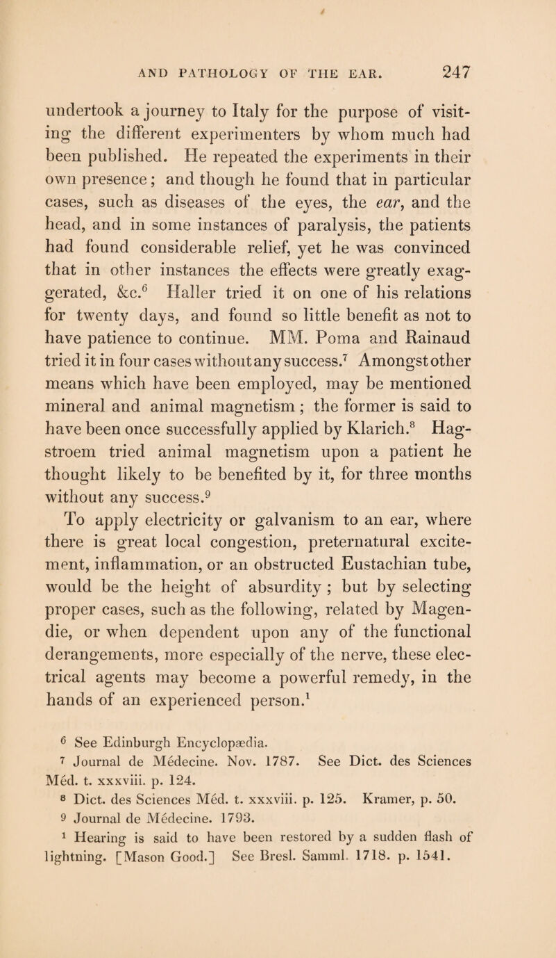 undertook a journey to Italy for the purpose of visit¬ ing the different experimenters by whom much had been published. He repeated the experiments in their own presence; and though he found that in particular cases, such as diseases of the eyes, the ear, and the head, and in some instances of paralysis, the patients had found considerable relief, yet he was convinced that in other instances the effects were greatly exag¬ gerated, &c.6 Haller tried it on one of his relations for twenty days, and found so little benefit as not to have patience to continue. MM. Poma and Rainaud tried it in four cases without any success.7 Amongst other means which have been employed, may be mentioned mineral and animal magnetism ; the former is said to have been once successfully applied by Klarich.8 Hag- stroem tried animal magnetism upon a patient he thought likely to be benefited by it, for three months without any success.9 To apply electricity or galvanism to an ear, where there is great local congestion, preternatural excite¬ ment, inflammation, or an obstructed Eustachian tube, would be the height of absurdity ; but by selecting proper cases, such as the following, related by Magen- die, or when dependent upon any of the functional derangements, more especially of the nerve, these elec¬ trical agents may become a powerful remedy, in the hands of an experienced person.1 6 See Edinburgh Encyclopaedia. 7 Journal de Medecine. Nov. 1787. See Diet, des Sciences Med. t. xxxviii. p. 124. 8 Diet, des Sciences Med. t. xxxviii. p. 125. Kramer, p. 50. 9 Journal de Medecine. 1793. 1 Hearing is said to have been restored by a sudden flash of lightning. [Mason Good.] See Bresl. SammL 1718. p. 1541.