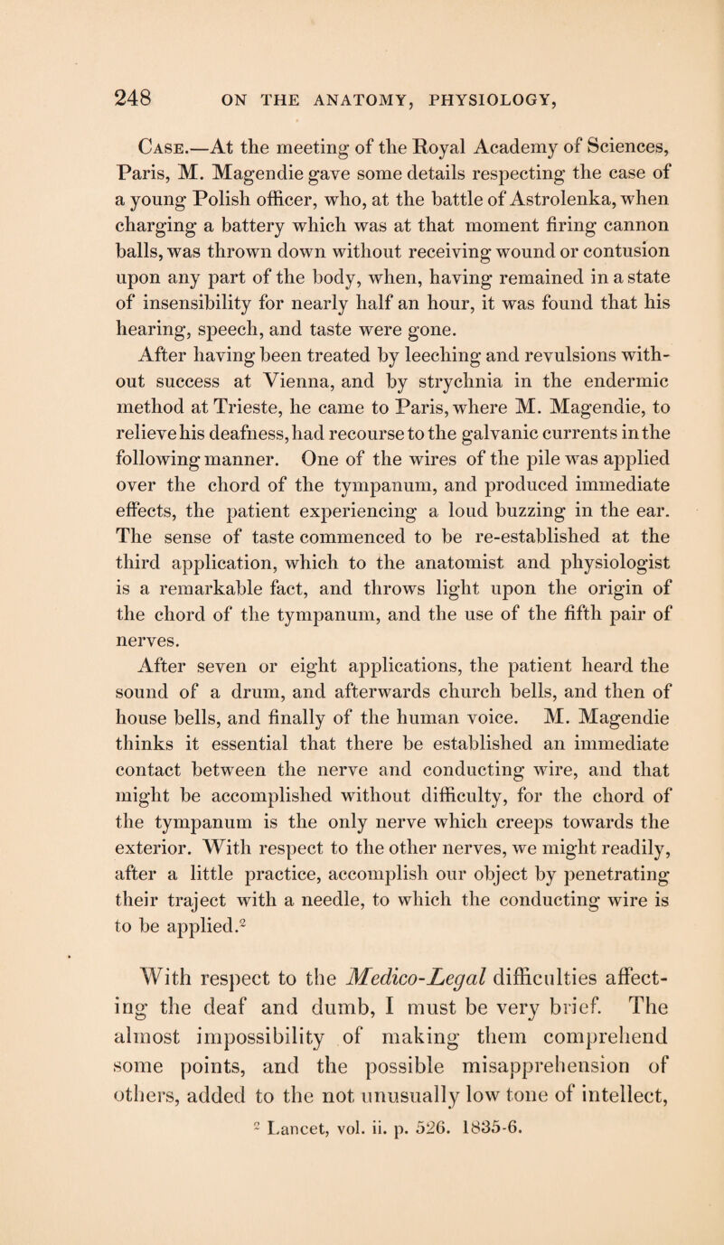 Case.—At the meeting of the Royal Academy of Sciences, Paris, M. Magendie gave some details respecting the case of a young Polish officer, who, at the battle of Astrolenka, when charging a battery which was at that moment firing cannon balls, was thrown down without receiving wound or contusion upon any part of the body, when, having remained in a state of insensibility for nearly half an hour, it was found that his hearing, speech, and taste were gone. After having been treated by leeching and revulsions with¬ out success at Vienna, and by strychnia in the endermic method at Trieste, he came to Paris, where M. Magendie, to relieve his deafness, had recourse to the galvanic currents in the following manner. One of the wires of the pile was applied over the chord of the tympanum, and produced immediate effects, the patient experiencing a loud buzzing in the ear. The sense of taste commenced to be re-established at the third application, which to the anatomist and physiologist is a remarkable fact, and throws light upon the origin of the chord of the tympanum, and the use of the fifth pair of nerves. After seven or eight applications, the patient heard the sound of a drum, and afterwards church bells, and then of house bells, and finally of the human voice. M. Magendie thinks it essential that there be established an immediate contact between the nerve and conducting wire, and that might be accomplished without difficulty, for the chord of the tympanum is the only nerve which creeps towards the exterior. With respect to the other nerves, we might readily, after a little practice, accomplish our object by penetrating their traject with a needle, to which the conducting wire is to be applied.2 With respect to the Medico-Legal difficulties affect¬ ing* the deaf and dumb, I must be very brief. The almost impossibility of making them comprehend some points, and the possible misapprehension of others, added to the not unusually low tone of intellect, 2 Lancet, vol. ii. p. 526. 1835-6.