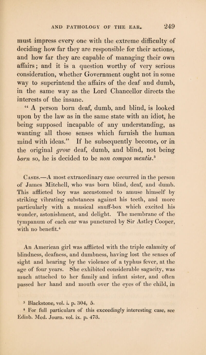 must impress every one with the extreme difficulty of deciding how far they are responsible for their actions, and how far they are capable of managing their own affairs; and it is a question worthy of very serious consideration, whether Government ought not in some way to superintend the affairs of the deaf and dumb, in the same way as the Lord Chancellor directs the interests of the insane. “ A person bom deaf, dumb, and blind, is looked upon by the law as in the same state with an idiot, he being supposed incapable of any understanding, as wanting all those senses which furnish the human mind with ideas.” If he subsequently become, or in the original grow deaf, dumb, and blind, not being born so, he is decided to be non compos mentis.3 Cases.—A most extraordinary case occurred in the person of James Mitchell, who was born blind, deaf, and dumb. This afflicted boy was accustomed to amuse himself by striking vibrating substances against his teeth, and more particularly with a musical snuff-box which excited his wonder, astonishment, and delight. The membrane of the tympanum of each ear was punctured by Sir Astley Cooper, with no benefit.4 An American girl was afflicted with the triple calamity of blindness, deafness, and dumbness, having lost the senses of sight and hearing by the violence of a typhus fever, at the age of four years. She exhibited considerable sagacity, was much attached to her family and infant sister, and often passed her hand and mouth over the eyes of the child, in 3 Blackstone, voJ. i. p. 304, 5. 4 For full particulars of this exceedingly interesting case, see Edinb. Med. Journ. vol. ix. p. 473.