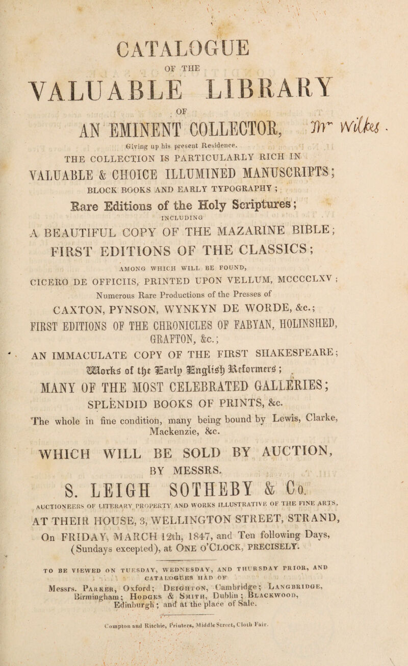 - \ CATALOGUE OF THE VALUABLE LIBRARY OF AN EMINENT COLLECTOR, flr Wilks - Giving up his present Residence. THE COLLECTION IS PARTICULARLY RICH IN VALUABLE & CHOICE ILLUMINED MANUSCRIPTS; BLOCK BOOKS AND EARLY TYPOGRAPHY ; Rare Editions of the Holy Scriptures; INCLUDING A BEAUTIFUL COPY OF THE MAZARINE BIBLE; FIRST EDITIONS OF THE CLASSICS; AMONG WHICH WILL BE FOUND, CICERO DE OFFICIIS, PRINTED UPON VELLUM, MCCCCLXY ; Numerous Rare Productions of the Presses of CAXTON, PYNSON, WYNKYN DE WORDE, &c.; FIRST EDITIONS OF THE CHRONICLES OF FABYAN,, HOLINSHED, GRAFTON, &c.; AN IMMACULATE COPY OF THE FIRST SHAKESPEARE; TOot&S of tt)t iEarlu Englis!) I&fformwsS; . MANY OF THE MOST CELEBRATED GALLERIES; SPLENDID BOOKS OF PRINTS, &c. The whole in fine condition, many being bound by Lewis, Clarke, Mackenzie, &c. WHICH WILL BE SOLD BY AUCTION, BY MESSRS. S. LEIGH SOTHEBI & Co. auctioneers of literary property and works illustrative of the fine aris, AT THEIR HOUSE, 3, WELLINGTON STREET, STRAND, On FRIDAY. MARCH 12th, 1847, and Ten following Days, (Sundays excepted), at ONE O’CLOCK, PRECISELY. TO BE VIEWED ON TUESDAY, WEDNESDAY, AND THURSDAY PRIOR, AND ; , : CATALOGUES HAD OF Messrs. Parker, Oxford; Deiguton, Cambridge; Langbridge, Birmingham; Hodges & Smith, Dublin; Blackwood, Edinburgh ; and at the place of Sale. r'-~ ; Compton and Ritchie, r*piuters,■.Middle Street, C loth I'aiiu ' • , >■'' - '' • ‘ • ;*■ ■' • ,y/>-• ' \