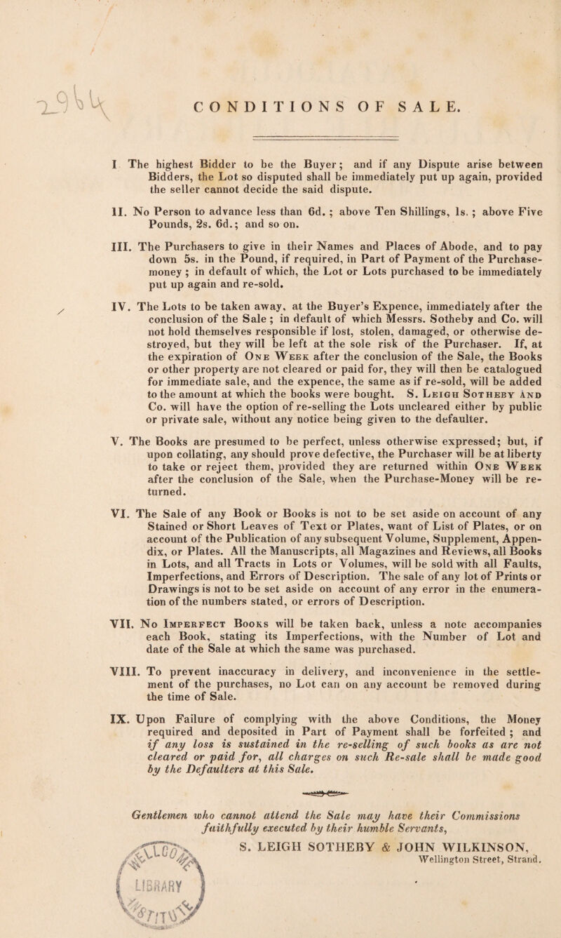 CONDITIONS OF SALE. I The highest Bidder to be the Buyer; and if any Dispute arise between Bidders, the Lot so disputed shall be immediately put up again, provided the seller cannot decide the said dispute. II. No Person to advance less than 6d. ; above Ten Shillings, Is. ; above Five Pounds, 2s. 6d.; and so on. III. The Purchasers to give in their Names and Places of Abode, and to pay down 5s. in the Pound, if required, in Part of Payment of the Purchase- money ; in default of which, the Lot or Lots purchased to be immediately put up again and re-sold. IV. The Lots to be taken away, at the Buyer’s Expence, immediately after the conclusion of the Sale ; in default of which Messrs. Sotheby and Co. will not hold themselves responsible if lost, stolen, damaged, or otherwise de¬ stroyed, but they will be left at the sole risk of the Purchaser. If, at the expiration of One Week after the conclusion of the Sale, the Books or other property are not cleared or paid for, they will then be catalogued for immediate sale, and the expence, the same as if re-sold, will be added to the amount at which the books were bought. S. Leigh Sotheby and Co. will have the option of re-selling the Lots uncleared either by public or private sale, without any notice being given to the defaulter. V. The Books are presumed to be perfect, unless otherwise expressed; but, if upon collating, any should prove defective, the Purchaser will be at liberty to take or reject them, provided they are returned within One Week after the conclusion of the Sale, when the Purchase-Money will be re¬ turned. VI. The Sale of any Book or Books is not to be set aside on account of any Stained or Short Leaves of Text or Plates, want of List of Plates, or on account of the Publication of any subsequent Volume, Supplement, Appen¬ dix, or Plates. All the Manuscripts, all Magazines and Reviews, all Books in Lots, and all Tracts in Lots or Volumes, will be sold with all Faults, Imperfections, and Errors of Description. The sale of any lot of Prints or Drawings is not to be set aside on account of any error in the enumera¬ tion of the numbers stated, or errors of Description. VII. No Imperfect Books will be taken back, unless a note accompanies each Book, stating its Imperfections, with the Number of Lot and date of the Sale at which the same was purchased. VIII. To prevent inaccuracy in delivery, and inconvenience in the settle¬ ment of the purchases, no Lot can on any account be removed during the time of Sale. IX. Upon Failure of complying with the above Conditions, the Money required and deposited in Part of Payment shall be forfeited ; and if any loss is sustained in the re-selling of such books as are not cleared or paid for, all charges on such Re-sale shall be made good by the Defaulters at this Sale. Gentlemen who cannot attend the Sale may have their Commissions faithfully executed by their humble Servants, 'XUUl' S* LEIGH SOTHEBY & JOHN WILKINSON, v ” ' '^A Wellington Street, Strand. I LIBRARY j