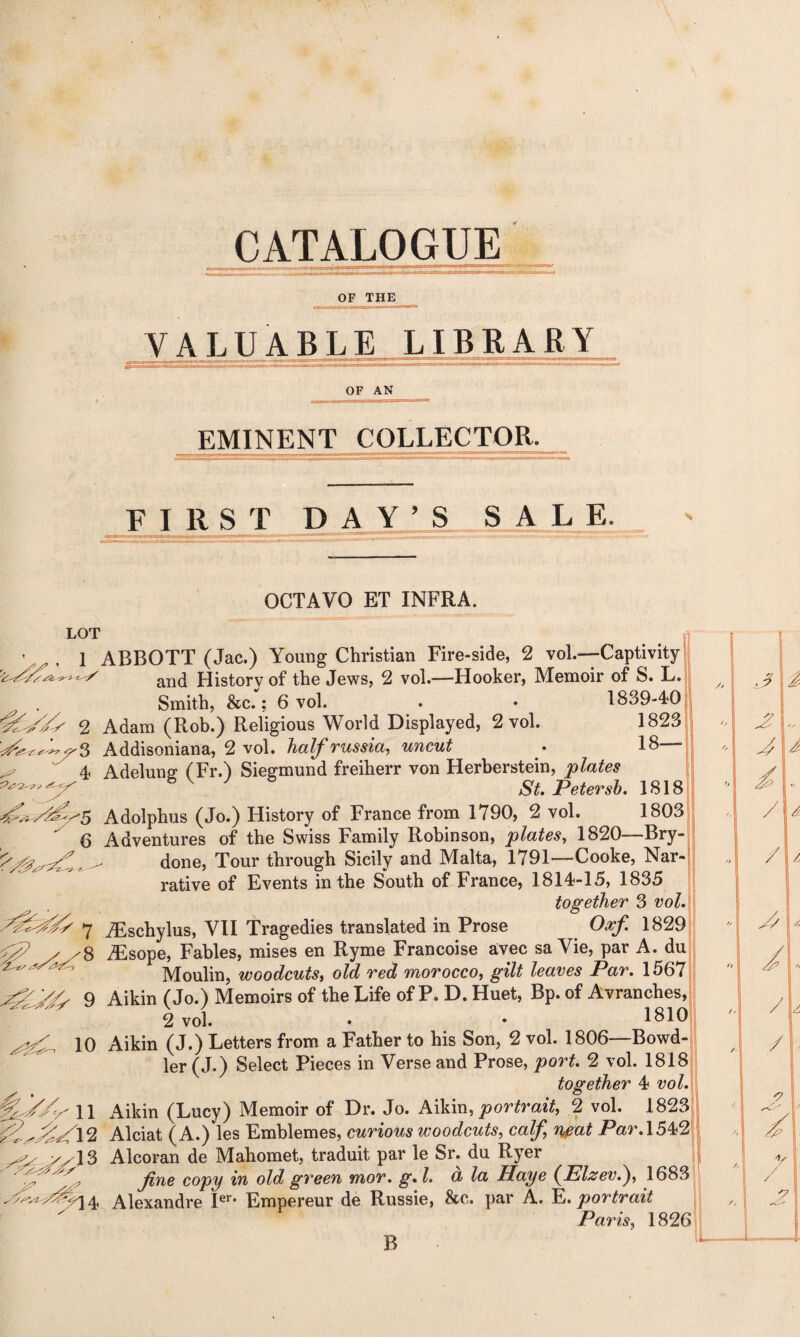 CATALOGUE OF THE VALUABLE LIBRARY OF AN EMINENT COLLECTOR. FIRST DAY'S SALE. OCTAVO ET INFRA. LOT • ^ , i ABBOTT (Jac.) Young Christian Fire-side, 2 vol.-Captivity and History of the Jews, 2 voh—Hooker, Memoir of S. L. Smith, &c.; 6 vol. . • 1839-40 1C//y 2 Adam (Rob.) Religious World Displayed, 2 vol. 1823 ^*3^3 Addisoniana, 2 vol. half russia, uncut . 18— x 4 Adelung (Fr.) Siegmund freiherr von Herberstein, plates Petersb. 1818 'Sy5 Adolphus (Jo.) History of France from 1790, 2 vol. 1803  6 Adventures of the Swiss Family Robinson, plates, 1820—Bry ^ done, Tour through Sicily and Malta, 1791—Cooke, Nar¬ rative of Events in the South of France, 1814-15, 1835 together 3 vol. 7 iEschylus, VII Tragedies translated in Prose Oaf 1829 ^ x x8 AEsope, Fables, mises en Ryme Francoise avec sa Vie, par A. du ^ Moulin, woodcuts, old red morocco, gilt leaves Par. 1567 9 Aikin (Jo.) Memoirs of the Life of P.D.Huet, Bp. of Avranches, 2 vol. • • 1810 10 Aikin (J.) Letters from a Father to his Son, 2 vol. 1806—Bowd- ler (J.) Select Pieces in Verse and Prose, port. 2 vol. 1818 together 4 vol. 11 Aikin (Lucy) Memoir of Dr. Jo. Aikin, portrait, 2 vol. 1823 Alciat (A.) les Emblemes, curious woodcuts, calf neat Par. 1542 yy\2> Alcoran de Mahomet, traduit par le Sr. du Ryer fine copy in old green mor. g.l. cl la Haye (Elzev.), 1683 ^14 Alexandre Ier* Empereur de Russie, &c. par A. E. portrait Paris, 1826 B