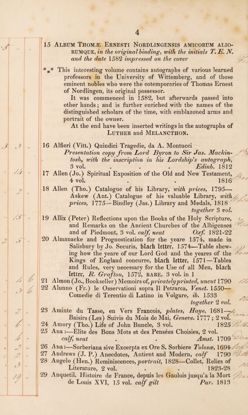 / 15 Album Thomje Ernesti Nordlingensis amicorum alio- RUMQUE, in the original binding, with the initials T. E. N. and the date 1582 impressed on the cover *** This interesting- volume contains autographs of various learned professors in the University of Wittemberg, and of those eminent nobles who were the cotemporaries of Thomas Ernest of Nordlingen, its original possessor. It was commenced in 1582, but afterwards passed into other hands; and is further enriched with the names of the distinguished scholars of the time, with emblazoned arms and portrait of the owner. At the end have been inserted writings in the autographs of Luther and Melancthon. 16 Alfieri (Vitt.) Quindiei Tragedie, da A. Montucci Presentation copy from Lord Byron to Sir Jas. Mackin¬ tosh, with the inscription in his Lordship’s autograph, 3 vol. . . . Edinb. 1812 17 Allen (Jo.) Spiritual Exposition of the Old and New Testament, 4 vol. . . 1816^ ' 18 Allen (Tho.) Catalogue of his Library, with prices, 1795— Askew (Ant.) Catalogue of his valuable Library, with . prices, 1775 —Bindley (Jas.) Library and Medals, 1818  together 3 vol. 19 Allix (Peter) Reflections upon the Books of the Holy Scripture, v and Remarks on the Ancient Churches of the AlbigenseS and of Piedmont, 3 vol. calf neat Oaf. 1821-22 20 Almanacke and Prognostication for the yeare 1574, made in Salisbury by Jo. Securis, black lettn*, 1574-—’Table shew¬ ing how the yeare of our Lord God and the yeares of the Kings of England concurre, black letter, 1571—Tables and Rules, very necessary for the Use of all Men, black letter, R. Grafton, 1572, RARE, 3 vol. in 1 21 Almon (Jo., Bookseller) Memoirs of, privately printed, uncut 1790 22 Alunno (Fr.) le Osservationi sopra II Petrarca, Venet. 1550— Comedie di Terentio di Latino in Volgare, ib. 1533 together 2 vol. 23 Aminte du Tasse, en Vers Francois, plates, Haye, 1681 Baisirs (Les) Suivis du Mois de Mai, Geneve. 1777 ; 2 vol. 24 Amory (Tho.) Life of John Buncle, 3 vol. 1825 25 Ana :—Elite des Bons Mots et des Pensees Choisies, 2 vol. calf neat . . Amst. 1709 26 Ana:—Sorberiana sive Excerpta ex Ore S. Sorbiere Tolosce, 16942^W : 27 Andrews (J. P.) Anecdotes, Antient and Modern, calf 1790 28 Angelo (Hen.) Reminiscences, portrait, 1828—Collet, Relics of Literature, 2 vol. . . 1823-28 29 Anquetil, Histoire de France, depuis les Gaulois jusqu’a la Mort de Louis XVI, 15 vol. calf gilt Par. 1813 4