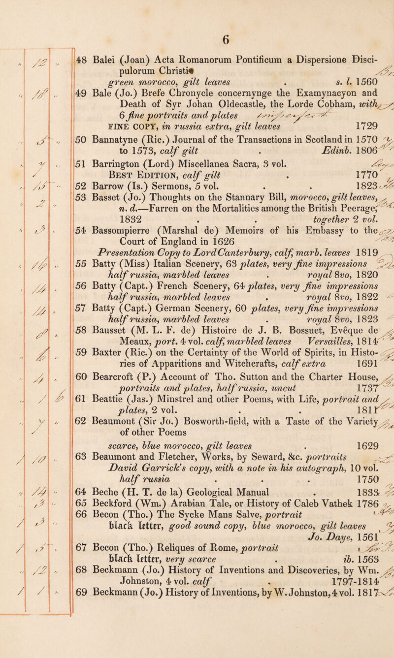 ✓ 48 Balei (Joan) Acta Romanorum Pontificum a Dispersione Disci- pulorum Christie green morocco, gilt leaves . s. 1. 1560 49 Bale (Jo.) Brefe Chronycle concernynge the Examynacyon and Death of Syr Johan Oldecastle, the Lorde Cobham, with 6 jlne portraits and plates FINE COPY, in russia extra, gilt leaves ' 1729 50 Bannatyne (Ric.) Journal of the Transactions in Scotland in 1570 fi to 1573, calf gilt . Edinb. 1806 ' 51 Barrington (Lord) Miscellanea Sacra, 3 vol. Best Edition, calf gilt . 1770 52 Barrow (Is.) Sermons, 5 vol. . . 1823^^ 53 Basset (Jo.) Thoughts on the Stannary Bill, morocco, gilt leaves, n. d.—Farren on the Mortalities among the British Peerage; 1832 . . together 2 vol. 54 Bassompierre (Marshal de) Memoirs of his Embassy to the^r^ Court of England in 1626 ? ? Presentation Copy to Lord Canterbury, calf marb. leaves 1819 ^ 55 Batty (Miss) Italian Scenery, 63 plates, very fine impressions half russia, marbled leaves . royal %vo, 1820 56 Batty (Capt.) French Scenery, 64 plates, very fine impressions half russia, marbled leaves . royal 8vo, 1822 57 Batty (Capt.) German Scenery, 60 plates, very fine impressions half russia, marbled leaves . royal 8vo, 1823 58 Bausset (M. L. F. de) Histoire de J. B. Bossuet, Eveque de Meaux, port. 4 vol. calf, marbled leaves Versailles, 1814 59 Baxter (Ric.) on the Certainty of the World of Spirits, in Histo- ries of Apparitions and Witchcrafts, calf extra 1691 60 Bearcroft (P.) Account of Tho. Sutton and the Charter House, ^ portraits and plates, half russia, uncut 173T ' ^ 61 Beattie (Jas.) Minstrel and other Poems, with Life, portrait and / plates, 2 vol. . . 1814 62 Beaumont (Sir Jo.) Bosworth-fi.eld, with a Taste of the Variety ^ of other Poems scarce, blue morocco, gilt leaves . 1629 63 Beaumont and Fletcher, Works, by Seward, &c. portraits David Garrick’s copy, with a note in his autograph, 10 vol. half russia . . . 1750 64 Beche (H. T. de la) Geological Manual . 1833* i-i 65 Beckford (Wm.) Arabian Tale, or History of Caleb Vathek 1786 ^ 66 Becon (Tho.) The Sycke Mans Salve, portrait 1 ^ black letter, good sound copy, blue morocco, gilt leaves Jo. Daye, 1561 67 Becon (Tho.) Reliques of Rome, portrait black letter, very scarce . ib. 1563 68 Beckmann (Jo.) History of Inventions and Discoveries, by Wm. ^ Johnston, 4 vol. calf . 1797-1814 69 Beckmann (Jo.) History of Inventions, by W. Johnston, 4 vol. 1817^^