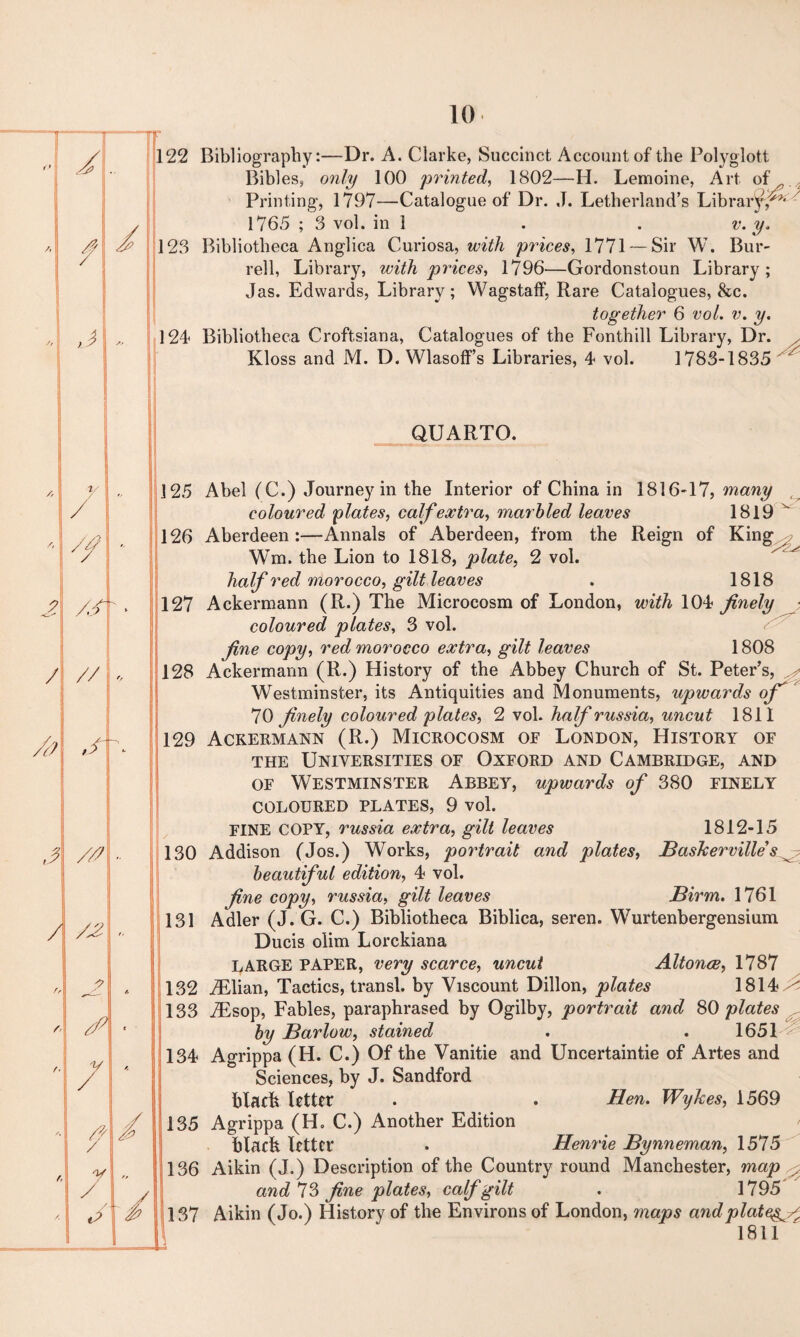 ■ / l A f d l St I J * l A v / •1 /, // l j? /,/ L . i / , s ^ 1 //' 1 ;i / /£ j t. />  \ i // , 7 . / // y / ft / /. \ ** v—' m. » •/ / Bibles, only 100 printed, 1802—H. Lemoine, Art of Printing, 1797—Catalogue of Dr. J. Letherland’s Librar^y*^ 1765 ; 3 vol. in 1 . . v. y. rell, Library, with prices, 1796—Gordonstoun Library; Jas. Edwards, Library; Wagstaff, Rare Catalogues, 8tc. together 6 vol. v. y. iotheca Croftsiana, Catalogues of the Fonthill Library, Dr. x Kloss and M. D. WlasofFs Libraries, 4 vol. 1783-1835 ' QUARTO. coloured plates, calf extra, marbled leaves Aberdeen :—Annals of Aberdeen, from the Reign Wm. the Lion to 1818, plate, 2 vol. half red morocco, gilt leaves many V: . 1819 of King^ 1818 coloured plates, 3 vol. fine copy, red morocco extra, gilt leaves 1808 Westminster, its Antiquities and Monuments, upwards of * 70 finely coloured plates, 2 vol. half russia, uncut 1811 ) Ackermann (R.) Microcosm of London, History of the Universities of Oxford and Cambridge, and of Westminster Abbey, upwards of 380 finely COLOURED PLATES, 9 vol. FINE COPY, russia extra, gilt leaves 1812-15 ) Addison (Jos.) Works, portrait and plates, Baskerville s ^ beautiful edition, 4 vol. fine copy, russia, gilt leaves Birm. 1761 131 Adler (J. G. C.) Bibliotheca Biblica, seren. Wurtenbergensium Ducis olim Lorckiana LARGE PAPER, very scarce, uncut Altonce, 1787 1814 ^ 1651 ? by Barlow, stained 134 Agrippa (H. C.) Of the Vanitie and Uncertaintie of Artes and Sciences, by J. Sandford black letter . . Hen. Wykes, 1569 135 Agrippa (H» C.) Another Edition black letter . Henrie Bynneman, 1575 136 Aikin (J.) Description of the Country round Manchester, map ^ and 73 fine plates, calf gilt . 1795 137 Aikin (Jo.) History of the Environs of London, maps and plat 1811