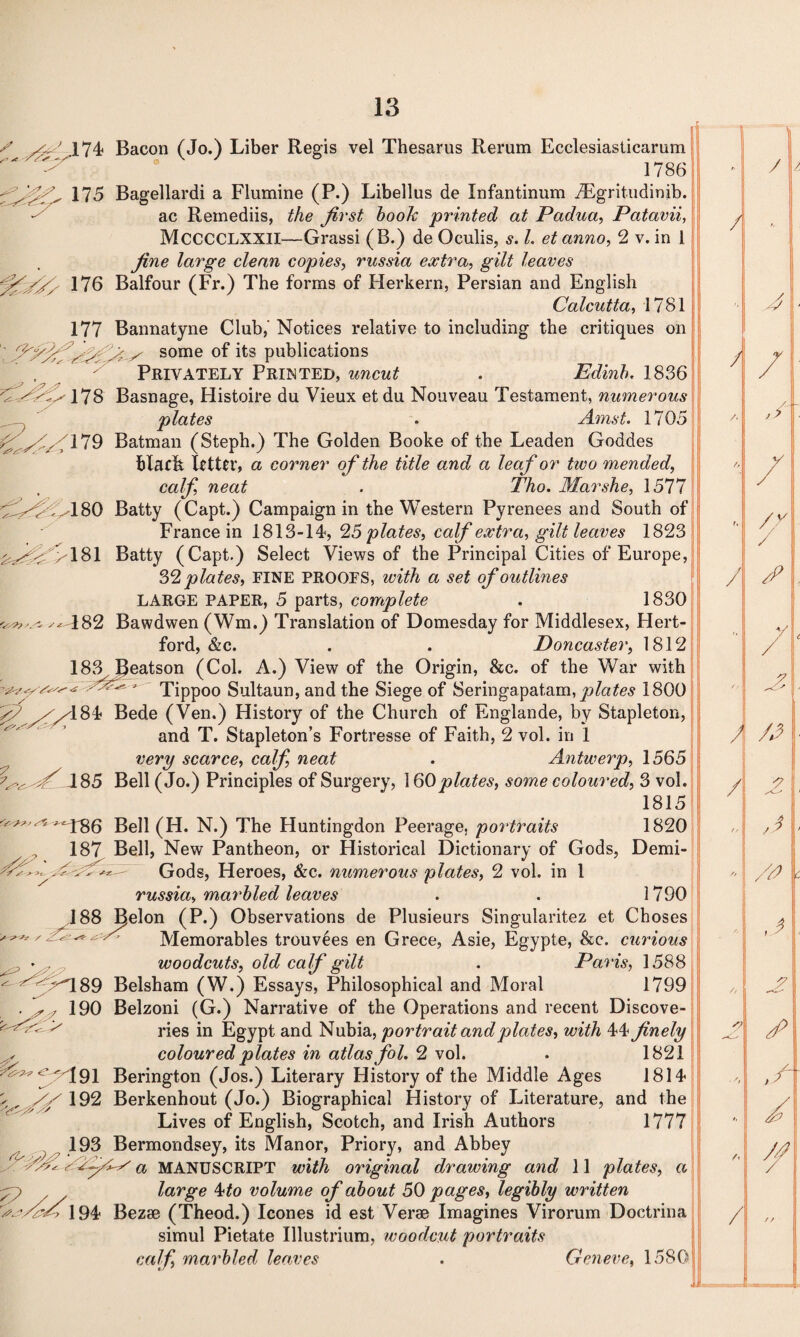 s (474 Bacon (Jo.) Liber Regis vel Thesarus Rerum Ecclesiastical-urn 'sx?? y 1786 :175 Bagellardi a Flumine (P.) Libellus de Xnfantinum iEgritudimb. ac Remediis, the first book printed at Padua, Patavii, MCCCCLXXII—Grassi (B.) de Oculis, s. L et anno, 2 v. in I fine large clean copies, russia extra, gilt leaves yfffy 176 Balfour (Fr.) The forms of Herkern, Persian and English Calcutta, 1781 177 Bannatyne Club,' Notices relative to including the critiques on some of its publications Privately Printed, uncut . Edinb. 1836 /y' 178 Basnage, Histoire du Vieux et du Nouveau Testament, numerous plates . Amst. 1705 179 Batman (Steph.) The Golden Booke of the Leaden Goddes blacL letter, a corner of the title and a leaf or two mended, calf, neat . Tho. Marshe, 1577 180 Batty (Capt.) Campaign in the Western Pyrenees and South of France in 1813-14, 25 plates, calf extra, gilt leaves 1823 ' >181 Batty (Capt.) Select Views of the Principal Cities of Europe, 32 plates, FINE PROOFS, with a set of outlines LARGE PAPER, 5 parts, complete . 1830 482 Bawdwen (Wm.) Translation of Domesday for Middlesex, Hert¬ ford, &c. . . Doncaster, 1812 183 Beatson (Col. A.) View of the Origin, &c. of the War with yyzyy Tippoo Sultaun, and the Siege of Seringapatam, plates 1800 /A8\i Bede (Ven.) History of the Church of Englande, by Stapleton, and T. Stapleton’s Fortresse of Faith, 2 vol. in 1 very scarce, calf, neat . Antwerp, 1565 J85 Bell (Jo.) Principles of Surgery, 160 plates, some coloured, 3 vol. 1815 ^^^^T86 Bell (H. N.) The Huntingdon Peerage, portraits 1820 187 Bell, New Pantheon, or Historical Dictionary of Gods, Demi- y-fsz—- Gods, Heroes, &c. numerous plates, 2 vol. in 1 russia, marbled leaves . . 1790 188 I^elon (P.) Observations de Plusieurs Singularitez et Choses Memorables trouvees en Grece, Asie, Egypte, &c. curious woodcuts, old calf gilt . Paris, 1588 yA89 Belsham (W.) Essays, Philosophical and Moral 1799 190 Belzoni (G.) Narrative of the Operations and recent Discove- ^ ^ ries in Egypt and Nubia, portrait and plates, with 44 finely coloured plates in atlas fol. 2 vol. . 1821 ^191 Berington (Jos.) Literary History of the Middle Ages 1814 192 Berkenhout (Jo.) Biographical History of Literature, and the Lives of English, Scotch, and Irish Authors 1777 193 Bermondsey, its Manor, Priory, and Abbey A-Asss- a MANUSCRIPT with original drawing and 11 plates, a large 4to volume of about 50 pages, legibly written A'XtA 194 Bezse (Theod.) leones id est Verse Imagines Virorum Doctrina simul Pietate Illustrium, woodcut portraits calf, marbled leaves . Geneve, 1580 x y y ss / A, • st- s -A-?'? <?-