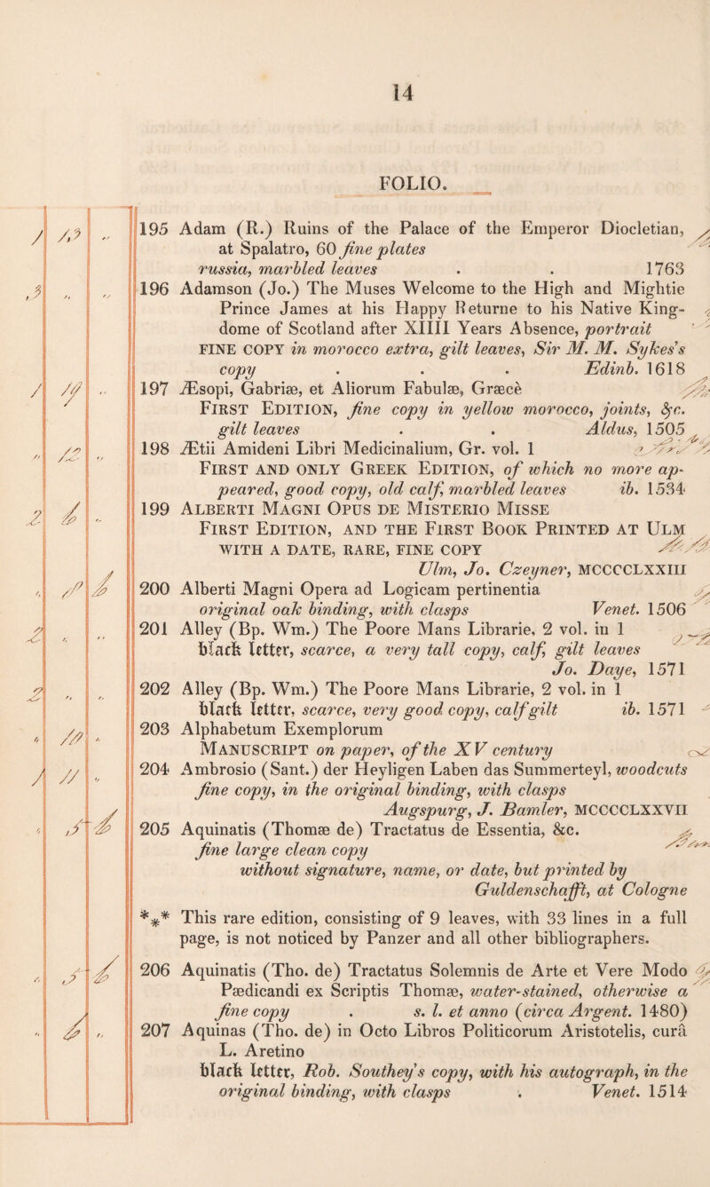 195 196 197 198 199 200 201 202 203 204 205 *** 206 207 FOLIO. Adam (R.) Ruins of the Palace of the Emperor Diocletian, at Spalatro, 60 fine plates russia, marbled leaves . . 1763 Adamson (Jo.) The Muses Welcome to the High and Mightie Prince James at his Happy Returne to his Native King- dome of Scotland after XIII1 Years Absence, portrait FINE COPY in morocco extra, gilt leaves, Sir M. M. Sykes’s copy . . . Edinb. 1618 TEsopi, Gabriae, et Aliorum Fabulae, Graece FIRST EDITION, fine copy in yelloiv morocco, joints, fyn. gilt leaves . . Aldus, 1505 JEtii Amideni Libri Medicinalium, Gr. vol. 1 First and only Greek Edition, of which no more ap¬ peared, good copy, old calf, marbled leaves ib. 1534 Alberti Magni Opus de Misterio Misse First Edition, and the First Book Printed at Ulm WITH A DATE, RARE, FINE COPY /X Ulm, Jo. Czeyner, MCCCCLXXIII Alberti Magni Opera ad Logicam pertinentia original oak binding, with clasps Venet. 1506 Alley (Bp. Wm.) The Poore Mans Librarie, 2 vol. in 1 ^ black letter, scarce, a very tall copy, calf gilt leaves Jo. Daye, 1571 Alley (Bp. Wm.) The Poore Mans Librarie, 2 vol. in 1 black letter, scarce, very good, copy, calf gilt ib. 1571 Alphabetum Exemplorum MANUSCRIPT on paper, of the XV century ^ Ambrosio (Sant.) der Heyligen Laben das Summerteyl, woodcuts fine copy, in the original binding, with clasps Aug spurg, J. Bamler, MCCCCLXXVII Aquinatis (Thomae de) Tractatus de Essentia, &c. fine large clean copy without signature, name, or date, but printed by Guldenschafft, at Cologne This rare edition, consisting of 9 leaves, with 33 lines in a full page, is not noticed by Panzer and all other bibliographers. Aquinatis (Tho. de) Tractatus Solemnis de Arte et Vere Modo f Paedicandi ex Scriptis Thomae, water-stained, otherwise a fine copy . s. 1. et anno {circa Argent. 1480) Aquinas (Tho. de) in Octo Libros Politicorum Aristotelis, cura L. Aretino black letter, Rob. Southey s copy, with his autograph, in the original binding, with clasps . Venet. 1514