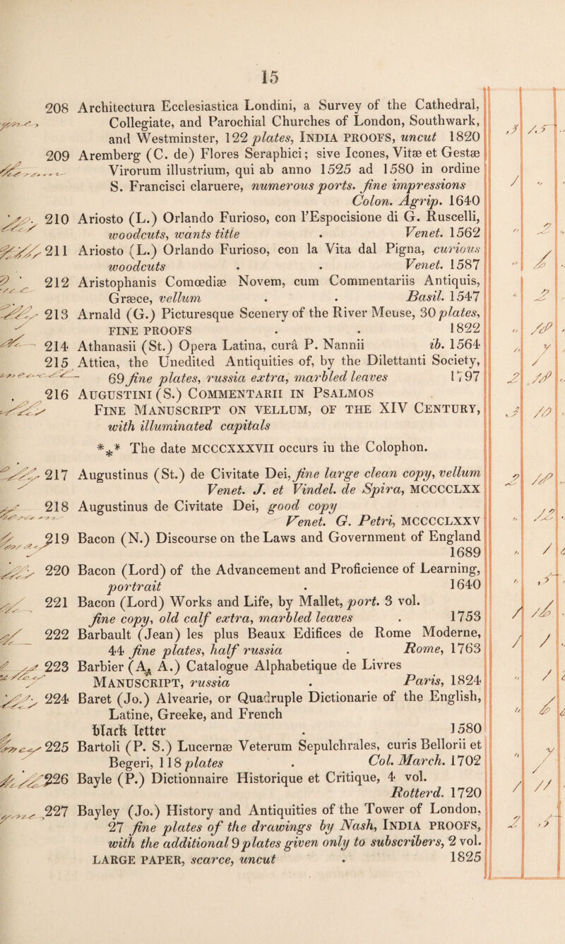 > - g^211 ? ' 212 213 214 215 208 Architectura Ecclesiastica Londini, a Survey of the Cathedral, Collegiate, and Parochial Churches of London, Southwark, and Westminster, 122 plates, INDIA PROOFS, uncut 1820 209 Aremberg (C. de) Flores Seraphici; sive leones, Vitse et Gestse Virorum illustrium, qui ab anno 1525 ad 1580 in ordine S. Francisci claruere, numerous 'ports, fine impressions Colon. Agrip. 1640 210 Ariosto (L.) Orlando Furioso, con l’Espocisione di G. Ruscelli, woodcuts, wants title . Venet. 1562 Ariosto (L.) Orlando Furioso, con la Vita dal Pigna, curious woodcuts . • Venet. 1587 Aristophanis Comoediae Novem, cum Cornmentariis Antiquis, Greece, vellum . • Basil. 1547 Arnald (G.) Picturesque Scenery of the River Meuse, 30 plates, FINE PROOFS . . 1322 Athanasii (St.) Opera Latina, cura P. Nannii ib. 1564 Attica, the Unedited Antiquities of, by the Dilettanti Society, 69 fine plates, russia extra, marbled leaves G 97 216 Augustini (S.) Commentarii in Psalmos - Fine Manuscript on vellum, of the XIV Century, with illuminated capitals *** The date MCCCXXXVII occurs in the Colophon. f^-217 218 220 221 222 223 224 225 r* 227 Augustinus (St.) de Civitate Dei, fine large clean copy, vellum Venet. J. et Vindel. de Spira, MCCCCLXX Augustinus de Civitate Dei, good copy Venet. G. Petri, MCCCCLXXV Bacon (N.) Discourse on the Laws and Government of England 1689 Bacon (Lord) of the Advancement and Proficience of Learning, portrait . 1640 Bacon (Lord) Works and Life, by Mallet, port. 3 vol. fine copy, old calf extra, marbled leaves . 1753 Barbault (Jean) les plus Beaux Edifices de Rome Moderne, 44 fine plates, half russia . Rome, 1763 Barbier (A* A.) Catalogue Alphabetique de Livres Manuscript, russia . Paris, 1824 Baret (Jo.) Alvearie, or Quadruple Dictionarie of the English, Latine, Greeke, and French blatft letter . 3 530 Bartoli (P. S.) Lucernse Veterum Sepulchrales, curis Bellorii et Begeri, 118 plates . Col. March. 1702 Bayle (P.) Dictionnaire Historique et Critique, 4 vol. Rotter d. 1720 Bayley (Jo.) History and Antiquities of the Tower of London, j 27 fine plates of the drawings by Nash, INDIA PROOFS, with the additional 9plates given only to subscribers, 2 vol. LARGE PAPER, scarce, uncut • 1825 |l