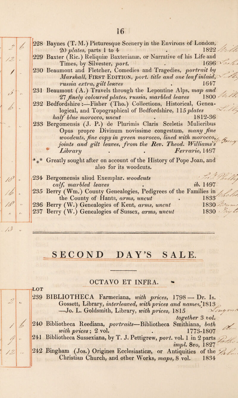 228 229 230 231 232 233 Baynes (T. M.) Picturesque Scenery in the Environs of London, 20 plates, parts 1 to 4 . 1822 Baxter (Ric.) Reliquiae Baxterianae, or Narrative of his Life and Times, by Silvester, port. . 1696 Beaumont and Fletcher, Comedies and Tragedies, portrait by Marshall, FIRST EDITION, port, title and one leaf inlaid, russia extra, gilt leaves . 1647 Beaumont (A.) Travels through the Lepontine Alps, map and 27 finely coloured plates, russia, marbled leaves 1800 Bedfordshire :—Fisher (Tho.) Collections, Historical, Genea¬ logical, and Topographical of Bedfordshire, 115 plates half blue morocco, uncut . 1812-36 Bergomensis (J. P.) de Plurimis Claris Sceletis Mulieribus Opus propre Divinum novissime congestum, many fine woodcuts, fine copy in green morocco, lined with morocco, ^ ^ joints and gilt leaves, from the Rev. Theod. Williams s Library . . Ferrarie, 1497 cv '•r *** Greatly sought after on account of the History of Pope Joan, and also for its woodcuts. 234 235 236 237 Bergomensis aliud Exemplar, woodcuts ' >3 calf, marbled leaves . ib. 1497 Berry (Wm.) County Genealogies, Pedigrees of the Families in the County of Hants, arms, uncut . 1833^ Berry (W.) Genealogies of Kent, arms, uncut 1830 A? Berry (W.) Genealogies of Sussex, arms, uncut 1830 < SECOND DAY’S SALE. OCTAVO ET INFRA. jOT 239 BIBLIOTHECA Farmeriana, with prices, 1798—Dr. Is. Gossett, Library, interleaved, with prices and name<t,'\&\3 ,, —Jo. L. Goldsmith, Library, with prices, 1815 ^ together 3 vol. 240 Bibliotheca Reediana, portraits—Bibliotheca Smithiana, both y' with prices', 2 vol. . 1773-1807 ^ 241 Bibliotheca Sussexiana, by T. J. Pettigrew, port. vol. 1 in 2 parts impl. 8vo, 1827  242 Bingham (Jos.) Origines Ecclesiasticae, or Antiquities of the Christian Church, and other Works, maps, 8 vol. 1834