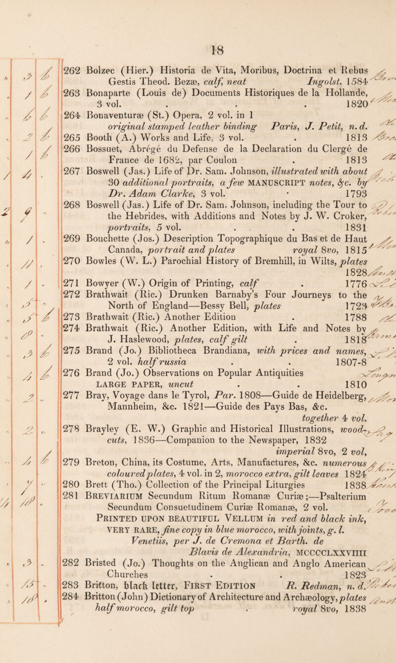 II 262 263 264 Bolzec (Hier.) Historia de Vita, Moribus, Doctrina et Rebus x Gestis Theod. Bezae, calf, neat Ingolst. 1584 Bonaparte (Louis de) Documents Historiques de la Hollande, 3 vol. . . . 1820^^ 265 266 >x. 267 268 269 270 271 272 273 274 275 276 277 278 279 280 281 282 283 284 Bonaventurae (St.) Opera, 2 vol. in 1 original stamped leather binding Paris, J. Petit, n. d. Booth (A.) Works and Life, 3 vol. . 1813 Bossuet, Abrege du Defense de la Declaration du Clerge de France de 1682, par Coulon . 1813 Boswell (Jas.) Life of JDr. Sam. Johnson, illustrated with about y 30 additional portraits, a few MANUSCRIPT notes, fyc. bf Dr. Adam Clarice, 3 vol. • 1793 Boswell (Jas.) Life of Dr. Sam. Johnson, including the Tour to gP/ the Hebrides, with Additions and Notes by J. W. Croker, portraits, 5 vol. . . 1831 Bouchette (Jos.) Description Topographique du Bas et de Haut x, Canada, portrait and plates royal 8vo, 1815 / ' Bowles (W. L.) Parochial History of Bremhill, in Wilts, plates 1828xAxx^J Bowyer (W.) Origin of Printing, calf . 1776 Brathwait (Ric.) Drunken Barnaby’s Four Journeys to the North of England—Bessy Bell, plates 1728 Brathwait (Ric.) Another Edition . 1788 Brathwait (Ric.) Another Edition, with Life and Notes by ^ J. Haslewood, plates, calf gilt . 18181''' Brand (Jo.) Bibliotheca Brandiana, with prices and names, 2 vol. half russia . . 1807-8 Brand (Jo.) Observations on Popular Antiquities 3^^. LARGE PAPER, uncut . . 1810  Bray, Voyage dans le Tyrol, Par. 1808—Guide de Heidelberg, x Mannheim, &c. 1821—Guide des Pays Bas, &c. together 4 vol. Brayley (E. W.) Graphic and Historical Illustrations, wood7>^f ^ cuts, 1836—Companion to the Newspaper, 1832 imperial 8vo, 2 vol, Breton, China, its Costume, Arts, Manufactures, &c. numerous coloured plates, 4 vol, in 2, morocco extra, gilt leaves 182 Brett (Tho.) Collection of the Principal Liturgies 1838. ^x*^x Breviarium Secundum Ritum Romanae Curiae;—Psalterium Secundum Consuetudinem Curiae Romanae, 2 vol. ^ Printed upon beautiful Vellum in red and black ink, VERY RARE, fine copy in blue morocco, with joints, g. 1. Venetiis, per J. de Cremona et Barth, de Blavis de Alexandria, MCCCCLXXVIIII Bristed (Jo.) Thoughts on the Anglican and Anglo American x Ax Churches . . 1823^'. * ^ Brifton, blach letter. First Edition P. Redman, n. Britton (John) Dictionary of Architecture and Archaeology, plates half morocco, gilt lop . royal 8 vo, 1838