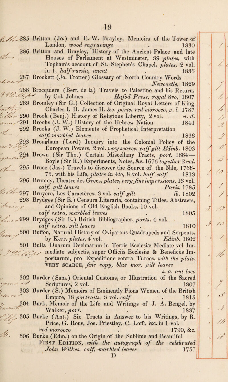 ^^285 286 287 ^-290 292 293 302 -j> £ 303 306 Britton (Jo.) and E. W. Brayley, Memoirs of the Tower of London, wood engravings . ] 830 Britton and Brayley, History of the Ancient Palace and late Houses of Parliament at Westminster, 39 j.dates, with Topham’s account of St. Stephen’s Chapel, plates, 2 vol. in 3, half russia, uncut . 1836 Brockett (Jo. Trotter) Glossary of North Country Words Newcastle, 1829 Brocquiere (Bert, de la) Travels to Palestine and his Return, by Col. Johnes Hafod Press, royal 8vo, 1807 Bromley (Sir G.) Collection of Original Royal Letters of King Charles I, II, James II, &c .ports, red morocco, g. 1. 1787 Brook (Benj.) History of Religious Liberty, 2 vol. n. d. Brooks (J. W.) History of the Hebrew Nation 1841 Brooks (J. W.) Elements of Prophetical Interpretation calf, marbled leaves • 1836 Brougham (Lord) Inquiry into the Colonial Policy of the European Powers, 2 vol. very scarce, calf gilt Edinb. 1803 Brown (Sir Tho.) Certain Miscellany Tracts, port. 1684— Boyle (Sir R.) Experiments, Notes, &c. 1676 together 2 vol. Bruce (Jas.) Travels to discover the Source of the Nile, 1768- 73, with his Life, plates in 4to, 8 vol. half calf 1813 Brumov, Theatre des Grecs, plates, very fine impressions, 13 vol. calf gilt leaves . Paris, 1785 Bruyere, Les Caracteres, 3 vol. calf gilt . ib. 1802 Brydges (Sir E.) Censura Literaria, containing Titles, Abstracts, and Opinions of Old English Books, 10 vol. calf extra, marbled leaves . 1805 Brydges (Sir E.) British Bibliographer, ports. 4 vol. calf extra, gilt leaves . 1810 Buffon, Natural History of Oviparous Quadrupeds and Serpents, by Kerr, plates, 4 vol. . Edinb. 1802 Bulla Duarum Decimarum in Terris Ecclesiae Mediate vel Im¬ mediate subjectis, super Officiis Ecclesise & Beneficiis Im- positarum, pro Expeditione contra Turcos, with the plate, VERY SCARCE, fine copy, blue mor. gilt leaves s. a. aut loco Burder (Sam.) Oriental Customs, or Illustration of the Sacred Scriptures, 2 vol. . 1807 Burder (S.) Memoirs of Eminently Pious Women of the British Empire, 18 portraits, 3 vol. calf . 1815 Burk, Memoir of the Life and Writings of J. A. Bengel, by Walker, port. . 1837 Burke (Ant.) Six Tracts in Answer to his Writings, by R. Price, G. Rous, Jos. Priestley, C. LofFt, &c. in 1 vol. red morocco . 1790, &c. Burke (Edm.) on the Origin of the Sublime and Beautiful First Edition, with the autograph of the celebrated John Wilkes, calf marbled leaves 1757 D