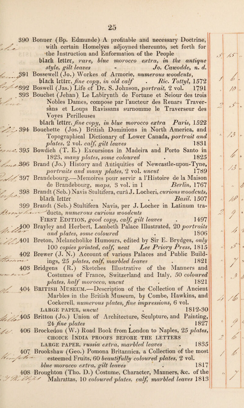390 X 391 O’. ^ ^^692 393 ^ ‘ • £> S? .n 394 395 S96 404 ;^S^05 406 v - 407 408 : Bonner (Bp. Edmunde) A profitable and necessary Doctrine, with certain Homelyes adjoyned thereunto, set forth for the Instruction and Enformation of the People black letter, rare, blue morocco extra, in the antique style, gilt leaves - Jo. Cawodde, n. d. Bossewell (Jo.) Workes of Armorie, numerous woodcuts, black letter, fine copy, in old calf . Ric. Tottyl, 1572 Boswell (Jas.) Life of Dr. S. Johnson, portrait, 2 vol. 1791 Bouchet (Jehan) Le Labirynth de Fortune et Seiour des trois Nobles Dames, compose par l’aucteur des Renars Traver- sans et Loups Ravissans surnomme le Traverseur des Voyes Perilleuses V black letter, fine copy, in blue morocco extra Pains, 1522 Bouchette (Jos.) British Dominions in North America, and Topographical Dictionary of Lower Canada, portrait and plates, 2 vol. calf, gilt leaves . 1831 Bowdich (T. E.) Excursions in Madeira and Porto Santo in 1823, many plates, some coloured . 1825 Brand (Jo.) History and Antiquities of Newcastle-upon-Tyne, portraits and many plates, 2 vol. uncut 1789 Brandebourg.—Memoires pour servir a l’Flistoire de la Maison de Brandebourg, maps, 3 vol. in 1 Berlin, 1767 Brandt (Seb.) Navis Stultifera, cura J. Locheri, curious woodcuts, black letter . . Basil. 1507 Brandt (Seb.) Stultifera Navis, per J. Locher in Latinum tra- - —-'Mucta, numerous curious woodcuts First Edition, good copy, calf gilt leaves . 1497 Brayley and Herbert, Lambeth Palace Illustrated, 20 portraits and plates, some coloured . 1806 Breton, Melancholike Humours, edited by Sir E. Brydges, only 100 copies printed, calf, neat Lee Priory Press, 1815 Brewer (J. N.) Account of various Palaces and Public Build¬ ings, 25 plates, calf, marbled leaves . 1821 Bridgens (R.) Sketches Illustrative of the Manners and Costumes of France, Switzerland and Italy, 50 coloured plates, half morocco, uncut . 1821 British Museum.—Description of the Collection of Ancient Marbles in the British Museum, by Combe, Hawkins, and Cockerell, numerous plates, fine impressions, 6 vol. LARGE PAPER, uncut . 1812-30 Britton (Jo.) Union of Architecture, Sculpture, and Painting, 24 fine plates . 1827 Brockedon (W.) Road Book from London to Naples, 25 plates, choice India proofs before the letters LARGE PAPER, 7‘ussia extra, marbled leaves . 1835 Brookshaw (Geo.) Pomona Britannica, a Collection of the most esteemed Fruits, 60 beautifully coloured plates, 2 vol. blue morocco extra, gilt leaves . 1817 Broughton (Tho. D.) Costume, Character, Manners, 8cc. of the ^ Mahrattas, 10 coloured plates, calf, marbled leaves 1813 ii: