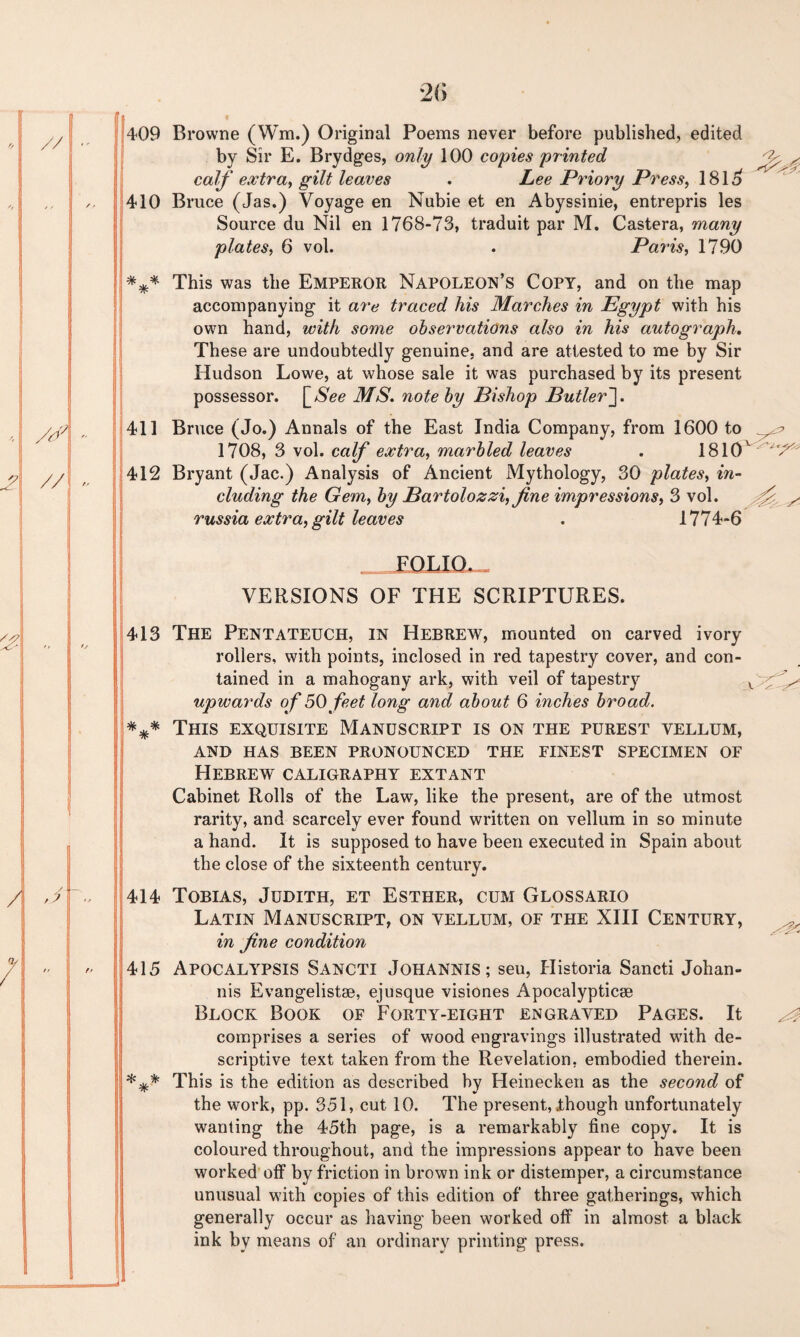 409 410 *** 411 412 413 *** 414 415 *** Browne (Win.) Original Poems never before published, edited by Sir E. Brydges, only 100 copies'printed calf extra, gilt leaves . Lee Priory Press, 1815 Bruce (Jas.) Voyage en Nubie et en Abyssinie, entrepris les Source du Nil en 1768-73, traduit par M. Castera, many plates, 6 vol. . Paris, 1790 This was the EMPEROR Napoleon’s Copt, and on the map accompanying it are traced his Marches in Egypt with his own hand, with some observations also in his autograph. These are undoubtedly genuine, and are attested to me by Sir Hudson Lowe, at whose sale it was purchased by its present possessor. \_See MS. note by Bishop Butler']. Bruce (Jo.) Annals of the East India Company, from 1600 to 1708, 3 vol. calf extra, marbled leaves . 1810 Bryant (Jac.) Analysis of Ancient Mythology, 30 plates, in¬ cluding the Gem, by Bartolozzi, fine impressions, 3 vol. russia extra, gilt leaves . 1774-6 . FOLTO. , VERSIONS OF THE SCRIPTURES. The Pentateuch, in Hebrew, mounted on carved ivory rollers, with points, inclosed in red tapestry cover, and con¬ tained in a mahogany ark, with veil of tapestry v ^ upwards of 50 feet long and about 6 inches broad. This exquisite Manuscript is on the purest yellum, AND HAS BEEN PRONOUNCED THE FINEST SPECIMEN OF Hebrew caligraphy extant Cabinet Rolls of the Law, like the present, are of the utmost rarity, and scarcely ever found written on vellum in so minute a hand. It is supposed to have been executed in Spain about the close of the sixteenth century. Tobias, Judith, et Esther, cum Glossario Latin Manuscript, on yellum, of the XIII Century, in fine condition Apocalypsis Sancti Johannis ; seu, Historia Sancti Johan- nis Evangelist®, ejusque visiones Apocalyptic® Block Book of Forty-eight engraved Pages. It ^ comprises a series of wood engravings illustrated with de¬ scriptive text taken from the Revelation, embodied therein. This is the edition as described by Heinecken as the second of the work, pp. 351, cut 10. The present, though unfortunately wanting the 45th page, is a remarkably fine copy. It is coloured throughout, and the impressions appear to have been worked off by friction in brown ink or distemper, a circumstance unusual with copies of this edition of three gatherings, which generally occur as having been worked off in almost a black ink by means of an ordinary printing press.