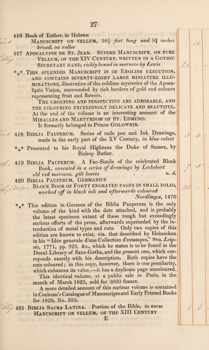 416 Book of Esther, in Hebrew MANUSCRIPT ON VELLUM, 10| feet long and 9| inches broad, on roller , 417 Apocalypse de St. Jean. Superb Manuscript, on pure Vellum, of the XIV Century, written in a Gothic SECRETARY hand, richly bound in morocco by Lewis This splendid Manuscript is of English execution, AND CONTAINS SEVENTY-EIGHT LARGE MINIATURE ILLU¬ MINATIONS, illustrative of the sublime mysteries of the Apoca- liptic Vision, surrounded by rich borders of gold and colours representing fruit and flowers. The grouping and perspective are admirable, and THE COLOURING EXCEEDINGLY DELICATE AND BEAUTIFUL. At the end of the volume is an interesting account of the Miracles and Martyrdom of St. Edmund. It formerly belonged to Prince GOLOWNIN. Z, / 418 Biblia Pauperum. Series of rude pen and Ink Drawings, made in the early part of the XV Century, in blue velvet Presented to his Royal Highness the Duke of Sussex, by Bishop Butler. 419 Biblia PAUPERUM. A Fac-Simile of the celebrated Block Book, executed in a series of drawings by Leclabert old red morocco, gilt leaves • n. d. 420 Biblia Pauperum, Germanice ' ; / ^ ? Block Book of Forty engraved pages in small folio, worked off in black ink and afterwards coloured Nordlingce, 1470 *** This edition in German of the Biblia Pauperum is the only volume of the kind with the date attached, and is probably the latest specimen extant of these rough but exceedingly curious efforts of the press, afterwards superseded by the in¬ troduction of metal types and cuts. Only two copies of this edition are known to exist, viz. that described by Heinecken in his “ Idee generate d’une Collection d’estampes,” 8vo, Leip- sic, 1771, pp. 323, &c., which he states is to be found in the Ducal Library of Saxe-Gotha, and the present one, which cor- reponds exactly with his description. Both copies have the cuts coloured ; in this copy, however, there is one peculiarity, which enhances its value,—it has a duplicate page uncoloured. This identical volume, at a public sale in Paris, in the month of March 1825, sold for 3020 francs. A more detailed account of this curious volume is contained in Cochran’s Catalogue of Manuscripts and Early Printed Books for 1829, No. 505. 421 Biblia Sacra Latina. Portion of the Bible, in verse Manuscript on vellum, of the XIII Century E