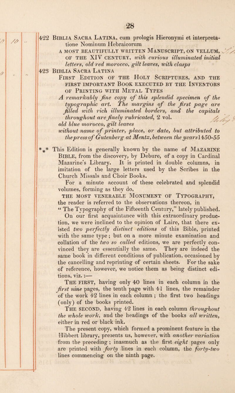 j422 Biblia Sacra Latina, cum prologis Hieronymi et interpreta- tione Nominum Hebraicorum A MOST BEAUTIFULLY WRITTEN MANUSCRIPT, ON VELLUM, ^ OF THE XIV CENTURY, tvith curious illuminated initial letters, old red morocco, gilt leaves, with clasps 423 Biblia Sacra Latina First Edition of the Holy Scriptures, and the FIRST IMPORTANT BOOK EXECUTED BY THE INVENTORS of Printing with Metal Types A remarkably fine copy of this splendid specimen of the typographic art. The margins of the first page are filled with rich illuminated borders, and the capitals throughout are finely rubricated, 2 vol. old blue morocco, gilt leaves without name of printer, place, or date, but attributed to the press of Gutenberg at Mentz, between the yearsl^50-55 This Edition is generally known by the name of MAZARINE BIBLE, from the discovery, by Debure, of a copy in Cardinal Mazarine’s Library. It is printed in double columns, in imitation of the large letters used by the Scribes in the Church Missals and Choir Books. For a minute account of these celebrated and splendid volumes, forming as they do, THE MOST VENERABLE MONUMENT OF TYPOGRAPHY, the reader is referred to the observations thereon, in “ The Typography of the Fifteenth Century,” lately published. On our first acquaintance with this extraordinary produc¬ tion, we were inclined to the opinion of Laire, that there ex¬ isted two perfectly distinct editions of this Bible, printed with the same type ; but on a more minute examination and collation of the two so called editions, we are perfectly con¬ vinced they are essentially the same. They are indeed the same book in different conditions of publication, occasioned by the cancelling and reprinting of certain sheets. For the sake of reference, however, we notice them as being distinct edi¬ tions, viz.:— The FIRST, having only 40 lines in each column in the first nine pages, the tenth page with 41 lines, the remainder of the work 42 lines in each column ; the first two headings (only) of the books printed. The SECOND, having 42 lines in each column throughout the whole work, and the headings of the books all written, either in red or black ink. The present copy, which formed a prominent feature in the Hibbert library, presents us, however, with another variation from the preceding ; inasmuch as the first eight pages only are printed with forty lines in each column, the forty-two lines commencing on the ninth page.